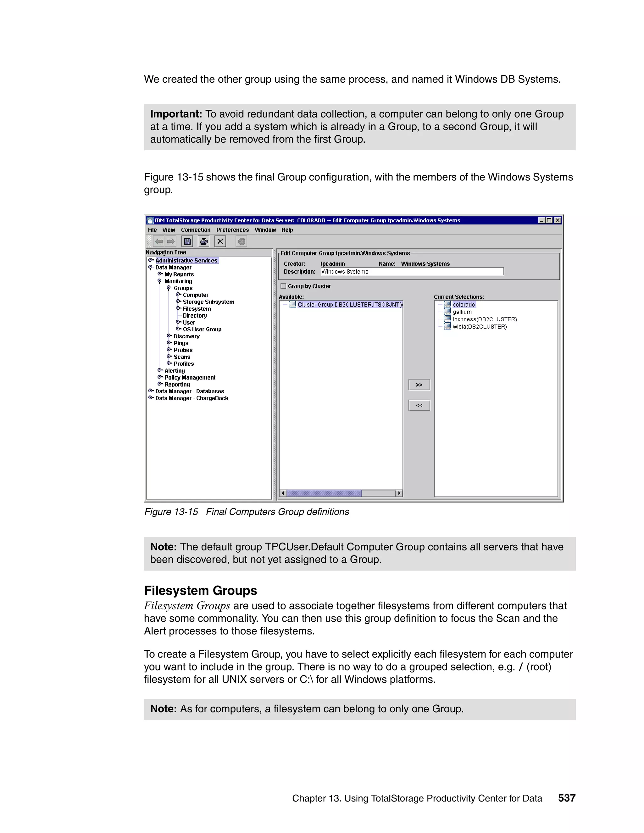 We created the other group using the same process, and named it Windows DB Systems.


 Important: To avoid redundant data collection, a computer can belong to only one Group
 at a time. If you add a system which is already in a Group, to a second Group, it will
 automatically be removed from the first Group.


Figure 13-15 shows the final Group configuration, with the members of the Windows Systems
group.




Figure 13-15 Final Computers Group definitions


 Note: The default group TPCUser.Default Computer Group contains all servers that have
 been discovered, but not yet assigned to a Group.


Filesystem Groups
Filesystem Groups are used to associate together filesystems from different computers that
have some commonality. You can then use this group definition to focus the Scan and the
Alert processes to those filesystems.

To create a Filesystem Group, you have to select explicitly each filesystem for each computer
you want to include in the group. There is no way to do a grouped selection, e.g. / (root)
filesystem for all UNIX servers or C: for all Windows platforms.

 Note: As for computers, a filesystem can belong to only one Group.




                                 Chapter 13. Using TotalStorage Productivity Center for Data   537
 