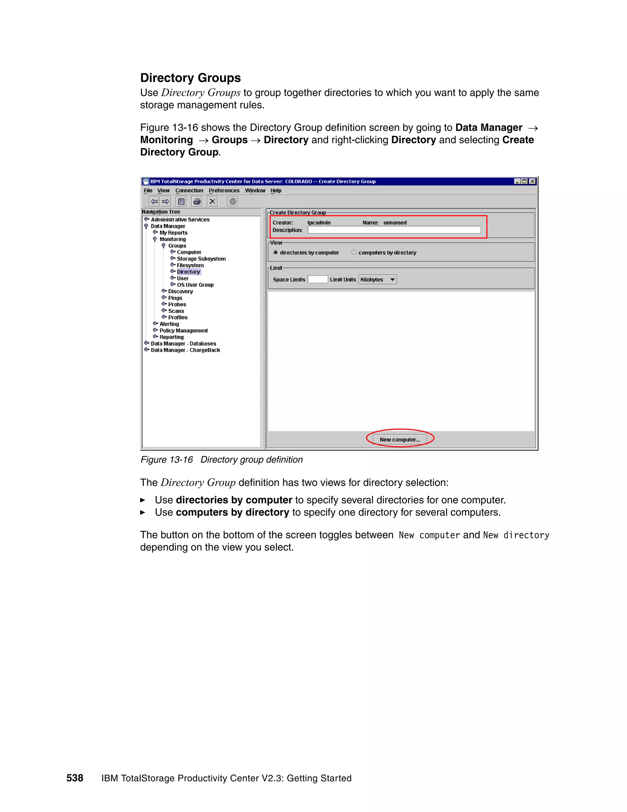 Directory Groups
              Use Directory Groups to group together directories to which you want to apply the same
              storage management rules.

              Figure 13-16 shows the Directory Group definition screen by going to Data Manager →
              Monitoring → Groups → Directory and right-clicking Directory and selecting Create
              Directory Group.




              Figure 13-16 Directory group definition

              The Directory Group definition has two views for directory selection:
                  Use directories by computer to specify several directories for one computer.
                  Use computers by directory to specify one directory for several computers.

              The button on the bottom of the screen toggles between New computer and New directory
              depending on the view you select.




538   IBM TotalStorage Productivity Center V2.3: Getting Started
 