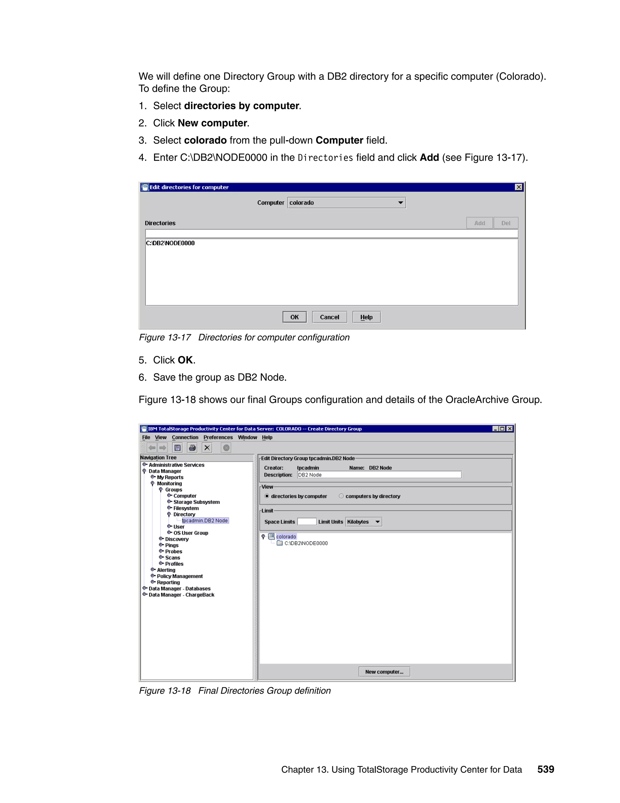 We will define one Directory Group with a DB2 directory for a specific computer (Colorado).
To define the Group:
1. Select directories by computer.
2. Click New computer.
3. Select colorado from the pull-down Computer field.
4. Enter C:DB2NODE0000 in the Directories field and click Add (see Figure 13-17).




Figure 13-17 Directories for computer configuration

5. Click OK.
6. Save the group as DB2 Node.

Figure 13-18 shows our final Groups configuration and details of the OracleArchive Group.




Figure 13-18 Final Directories Group definition




                                  Chapter 13. Using TotalStorage Productivity Center for Data   539
 