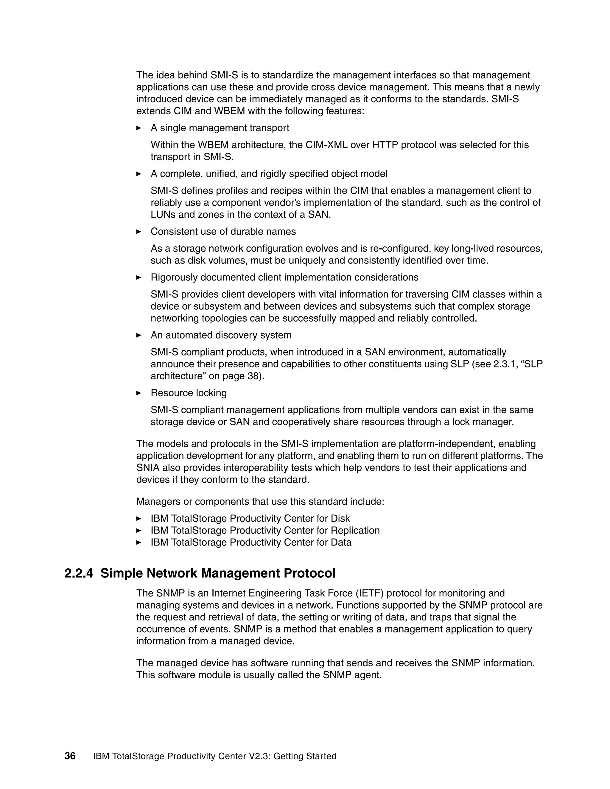 The idea behind SMI-S is to standardize the management interfaces so that management
               applications can use these and provide cross device management. This means that a newly
               introduced device can be immediately managed as it conforms to the standards. SMI-S
               extends CIM and WBEM with the following features:
                  A single management transport
                  Within the WBEM architecture, the CIM-XML over HTTP protocol was selected for this
                  transport in SMI-S.
                  A complete, unified, and rigidly specified object model
                  SMI-S defines profiles and recipes within the CIM that enables a management client to
                  reliably use a component vendor’s implementation of the standard, such as the control of
                  LUNs and zones in the context of a SAN.
                  Consistent use of durable names
                  As a storage network configuration evolves and is re-configured, key long-lived resources,
                  such as disk volumes, must be uniquely and consistently identified over time.
                  Rigorously documented client implementation considerations
                  SMI-S provides client developers with vital information for traversing CIM classes within a
                  device or subsystem and between devices and subsystems such that complex storage
                  networking topologies can be successfully mapped and reliably controlled.
                  An automated discovery system
                  SMI-S compliant products, when introduced in a SAN environment, automatically
                  announce their presence and capabilities to other constituents using SLP (see 2.3.1, “SLP
                  architecture” on page 38).
                  Resource locking
                  SMI-S compliant management applications from multiple vendors can exist in the same
                  storage device or SAN and cooperatively share resources through a lock manager.

               The models and protocols in the SMI-S implementation are platform-independent, enabling
               application development for any platform, and enabling them to run on different platforms. The
               SNIA also provides interoperability tests which help vendors to test their applications and
               devices if they conform to the standard.

               Managers or components that use this standard include:
                  IBM TotalStorage Productivity Center for Disk
                  IBM TotalStorage Productivity Center for Replication
                  IBM TotalStorage Productivity Center for Data


2.2.4 Simple Network Management Protocol
               The SNMP is an Internet Engineering Task Force (IETF) protocol for monitoring and
               managing systems and devices in a network. Functions supported by the SNMP protocol are
               the request and retrieval of data, the setting or writing of data, and traps that signal the
               occurrence of events. SNMP is a method that enables a management application to query
               information from a managed device.

               The managed device has software running that sends and receives the SNMP information.
               This software module is usually called the SNMP agent.




36   IBM TotalStorage Productivity Center V2.3: Getting Started
 