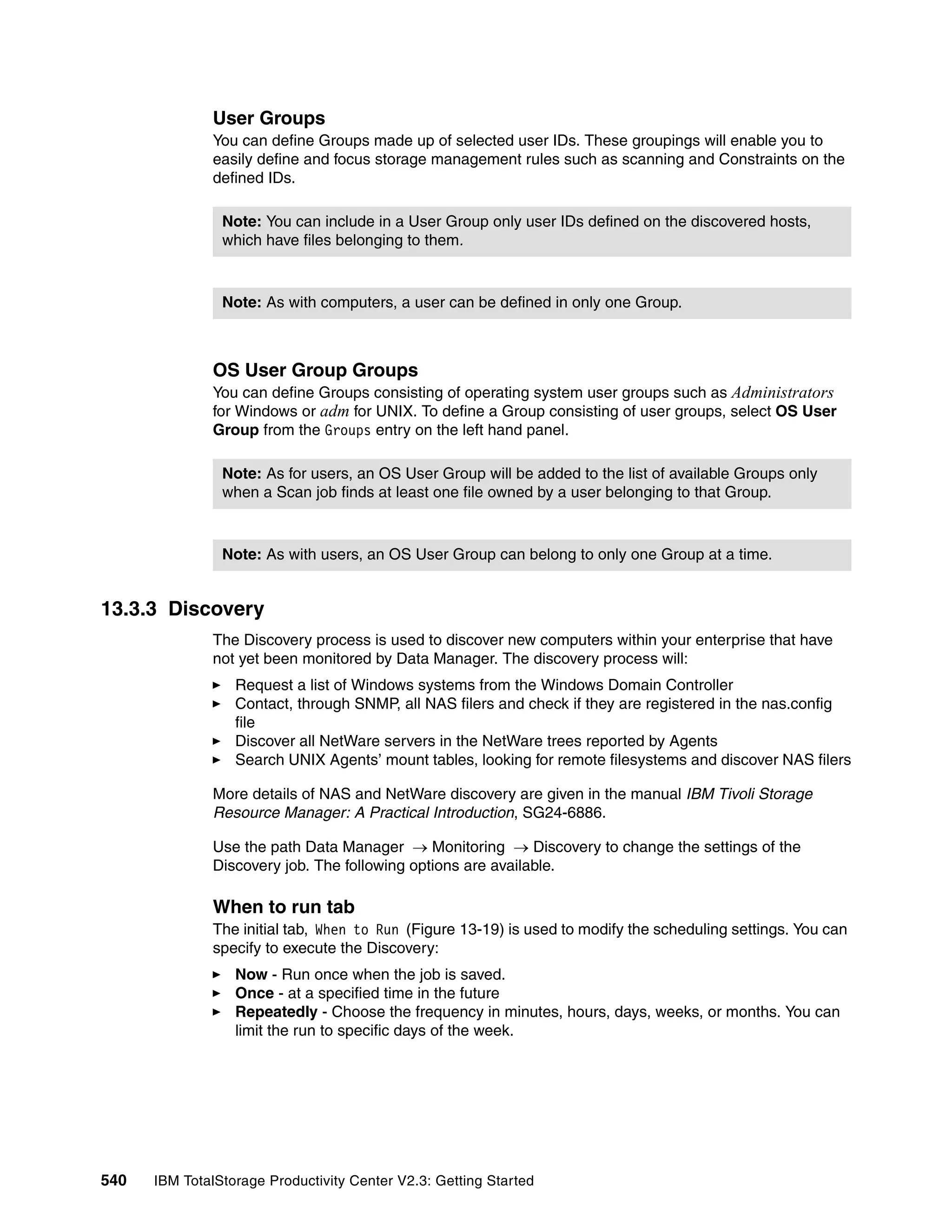 User Groups
              You can define Groups made up of selected user IDs. These groupings will enable you to
              easily define and focus storage management rules such as scanning and Constraints on the
              defined IDs.

                Note: You can include in a User Group only user IDs defined on the discovered hosts,
                which have files belonging to them.



                Note: As with computers, a user can be defined in only one Group.



              OS User Group Groups
              You can define Groups consisting of operating system user groups such as Administrators
              for Windows or adm for UNIX. To define a Group consisting of user groups, select OS User
              Group from the Groups entry on the left hand panel.

                Note: As for users, an OS User Group will be added to the list of available Groups only
                when a Scan job finds at least one file owned by a user belonging to that Group.



                Note: As with users, an OS User Group can belong to only one Group at a time.


13.3.3 Discovery
              The Discovery process is used to discover new computers within your enterprise that have
              not yet been monitored by Data Manager. The discovery process will:
                  Request a list of Windows systems from the Windows Domain Controller
                  Contact, through SNMP, all NAS filers and check if they are registered in the nas.config
                  file
                  Discover all NetWare servers in the NetWare trees reported by Agents
                  Search UNIX Agents’ mount tables, looking for remote filesystems and discover NAS filers

              More details of NAS and NetWare discovery are given in the manual IBM Tivoli Storage
              Resource Manager: A Practical Introduction, SG24-6886.

              Use the path Data Manager → Monitoring → Discovery to change the settings of the
              Discovery job. The following options are available.

              When to run tab
              The initial tab, When to Run (Figure 13-19) is used to modify the scheduling settings. You can
              specify to execute the Discovery:
                  Now - Run once when the job is saved.
                  Once - at a specified time in the future
                  Repeatedly - Choose the frequency in minutes, hours, days, weeks, or months. You can
                  limit the run to specific days of the week.




540   IBM TotalStorage Productivity Center V2.3: Getting Started
 