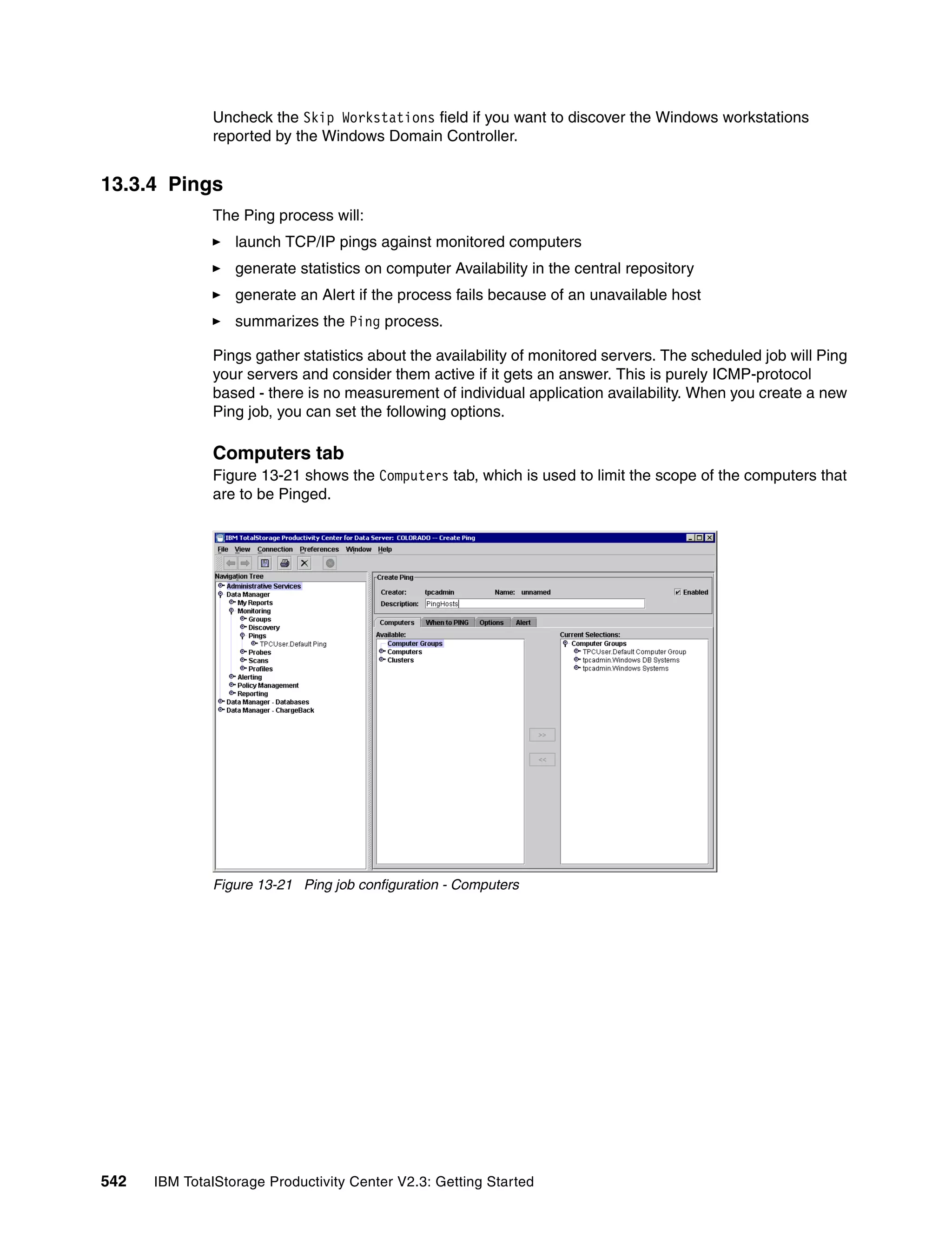 Uncheck the Skip Workstations field if you want to discover the Windows workstations
              reported by the Windows Domain Controller.


13.3.4 Pings
              The Ping process will:
                  launch TCP/IP pings against monitored computers
                  generate statistics on computer Availability in the central repository
                  generate an Alert if the process fails because of an unavailable host
                  summarizes the Ping process.

              Pings gather statistics about the availability of monitored servers. The scheduled job will Ping
              your servers and consider them active if it gets an answer. This is purely ICMP-protocol
              based - there is no measurement of individual application availability. When you create a new
              Ping job, you can set the following options.

              Computers tab
              Figure 13-21 shows the Computers tab, which is used to limit the scope of the computers that
              are to be Pinged.




              Figure 13-21 Ping job configuration - Computers




542   IBM TotalStorage Productivity Center V2.3: Getting Started
 
