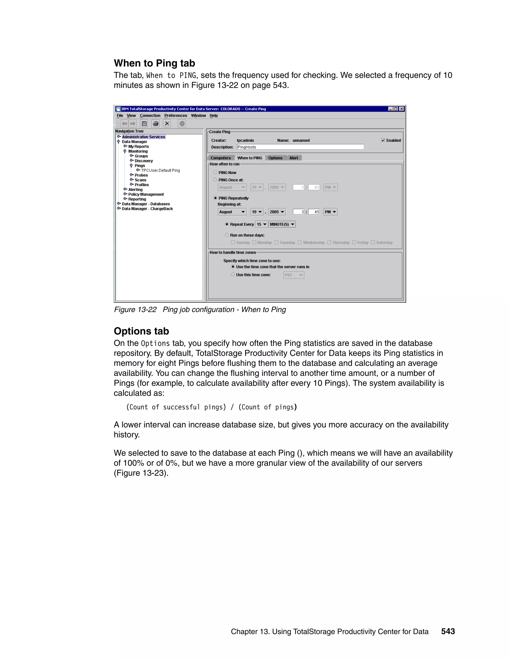 When to Ping tab
The tab, When to PING, sets the frequency used for checking. We selected a frequency of 10
minutes as shown in Figure 13-22 on page 543.




Figure 13-22 Ping job configuration - When to Ping


Options tab
On the Options tab, you specify how often the Ping statistics are saved in the database
repository. By default, TotalStorage Productivity Center for Data keeps its Ping statistics in
memory for eight Pings before flushing them to the database and calculating an average
availability. You can change the flushing interval to another time amount, or a number of
Pings (for example, to calculate availability after every 10 Pings). The system availability is
calculated as:
   (Count of successful pings) / (Count of pings)

A lower interval can increase database size, but gives you more accuracy on the availability
history.

We selected to save to the database at each Ping (), which means we will have an availability
of 100% or of 0%, but we have a more granular view of the availability of our servers
(Figure 13-23).




                                  Chapter 13. Using TotalStorage Productivity Center for Data   543
 