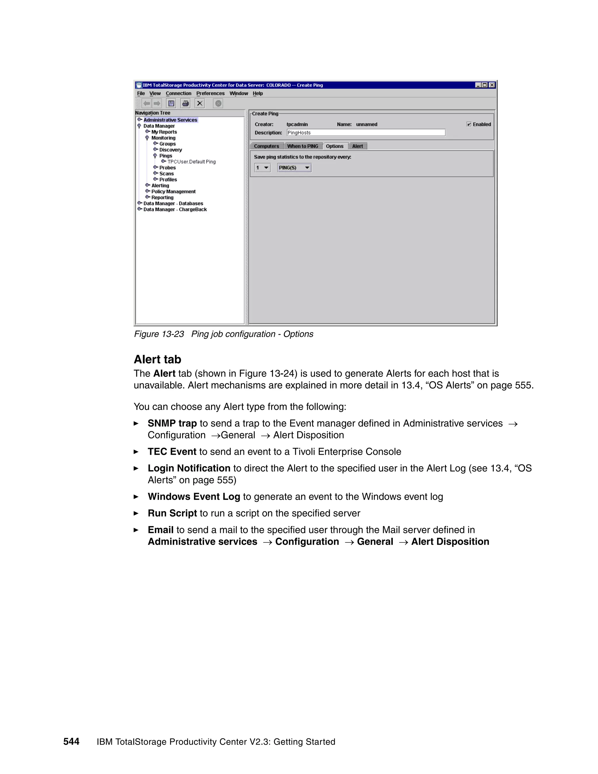 Figure 13-23 Ping job configuration - Options


              Alert tab
              The Alert tab (shown in Figure 13-24) is used to generate Alerts for each host that is
              unavailable. Alert mechanisms are explained in more detail in 13.4, “OS Alerts” on page 555.

              You can choose any Alert type from the following:
                  SNMP trap to send a trap to the Event manager defined in Administrative services →
                  Configuration →General → Alert Disposition
                  TEC Event to send an event to a Tivoli Enterprise Console
                  Login Notification to direct the Alert to the specified user in the Alert Log (see 13.4, “OS
                  Alerts” on page 555)
                  Windows Event Log to generate an event to the Windows event log
                  Run Script to run a script on the specified server
                  Email to send a mail to the specified user through the Mail server defined in
                  Administrative services → Configuration → General → Alert Disposition




544   IBM TotalStorage Productivity Center V2.3: Getting Started
 