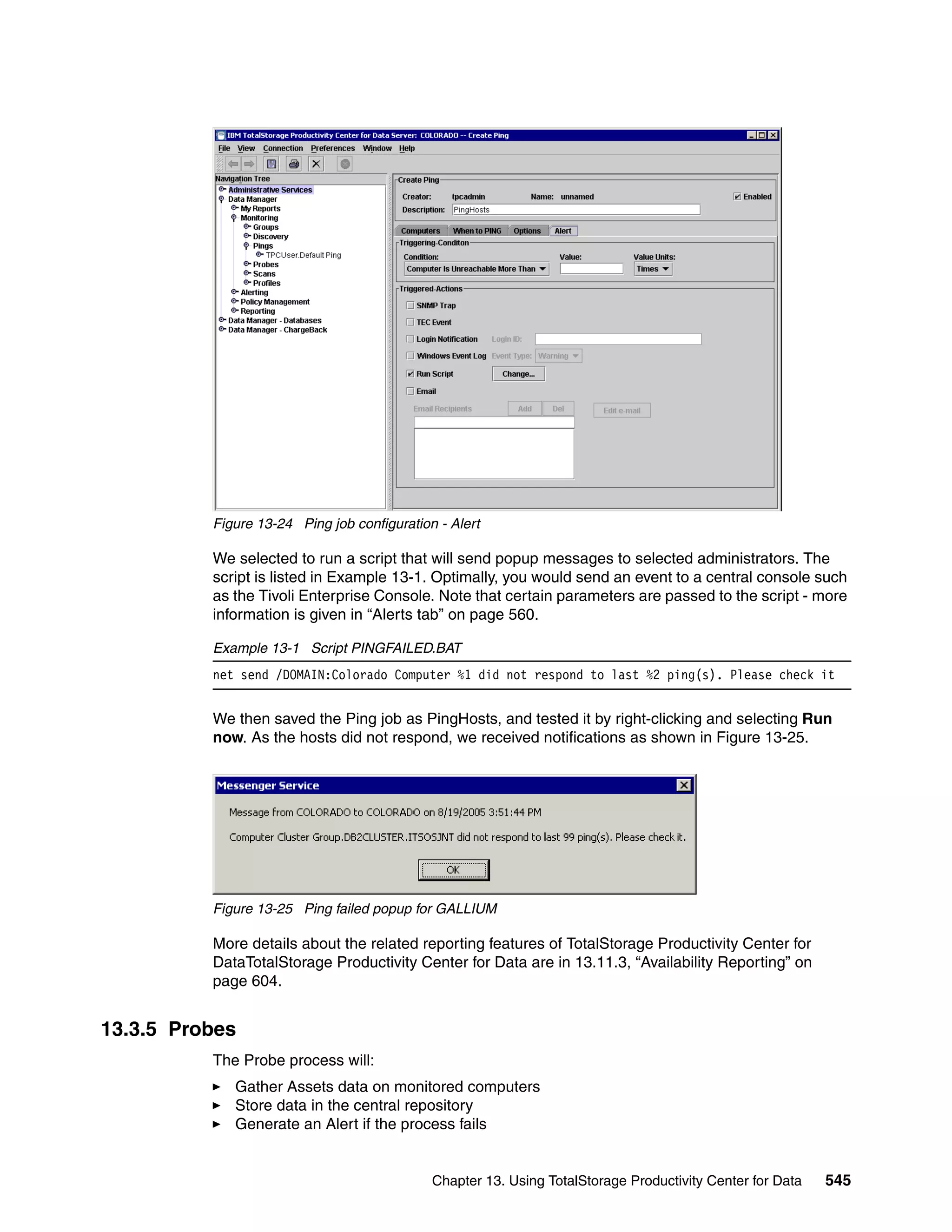 Figure 13-24 Ping job configuration - Alert

          We selected to run a script that will send popup messages to selected administrators. The
          script is listed in Example 13-1. Optimally, you would send an event to a central console such
          as the Tivoli Enterprise Console. Note that certain parameters are passed to the script - more
          information is given in “Alerts tab” on page 560.

          Example 13-1 Script PINGFAILED.BAT
          net send /DOMAIN:Colorado Computer %1 did not respond to last %2 ping(s). Please check it


          We then saved the Ping job as PingHosts, and tested it by right-clicking and selecting Run
          now. As the hosts did not respond, we received notifications as shown in Figure 13-25.




          Figure 13-25 Ping failed popup for GALLIUM

          More details about the related reporting features of TotalStorage Productivity Center for
          DataTotalStorage Productivity Center for Data are in 13.11.3, “Availability Reporting” on
          page 604.


13.3.5 Probes
          The Probe process will:
             Gather Assets data on monitored computers
             Store data in the central repository
             Generate an Alert if the process fails


                                             Chapter 13. Using TotalStorage Productivity Center for Data   545
 