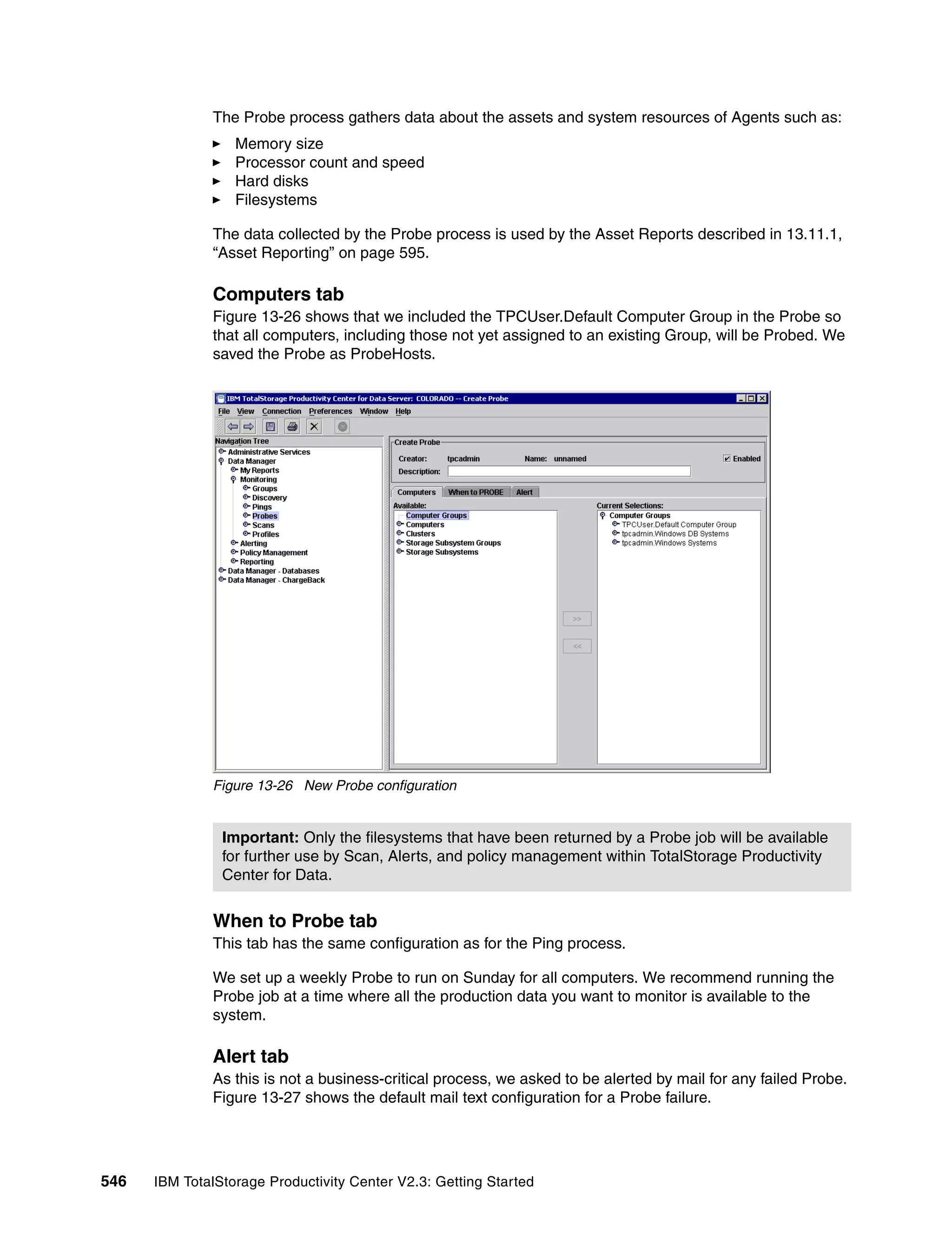 The Probe process gathers data about the assets and system resources of Agents such as:
                  Memory size
                  Processor count and speed
                  Hard disks
                  Filesystems

              The data collected by the Probe process is used by the Asset Reports described in 13.11.1,
              “Asset Reporting” on page 595.

              Computers tab
              Figure 13-26 shows that we included the TPCUser.Default Computer Group in the Probe so
              that all computers, including those not yet assigned to an existing Group, will be Probed. We
              saved the Probe as ProbeHosts.




              Figure 13-26 New Probe configuration


                Important: Only the filesystems that have been returned by a Probe job will be available
                for further use by Scan, Alerts, and policy management within TotalStorage Productivity
                Center for Data.


              When to Probe tab
              This tab has the same configuration as for the Ping process.

              We set up a weekly Probe to run on Sunday for all computers. We recommend running the
              Probe job at a time where all the production data you want to monitor is available to the
              system.

              Alert tab
              As this is not a business-critical process, we asked to be alerted by mail for any failed Probe.
              Figure 13-27 shows the default mail text configuration for a Probe failure.




546   IBM TotalStorage Productivity Center V2.3: Getting Started
 