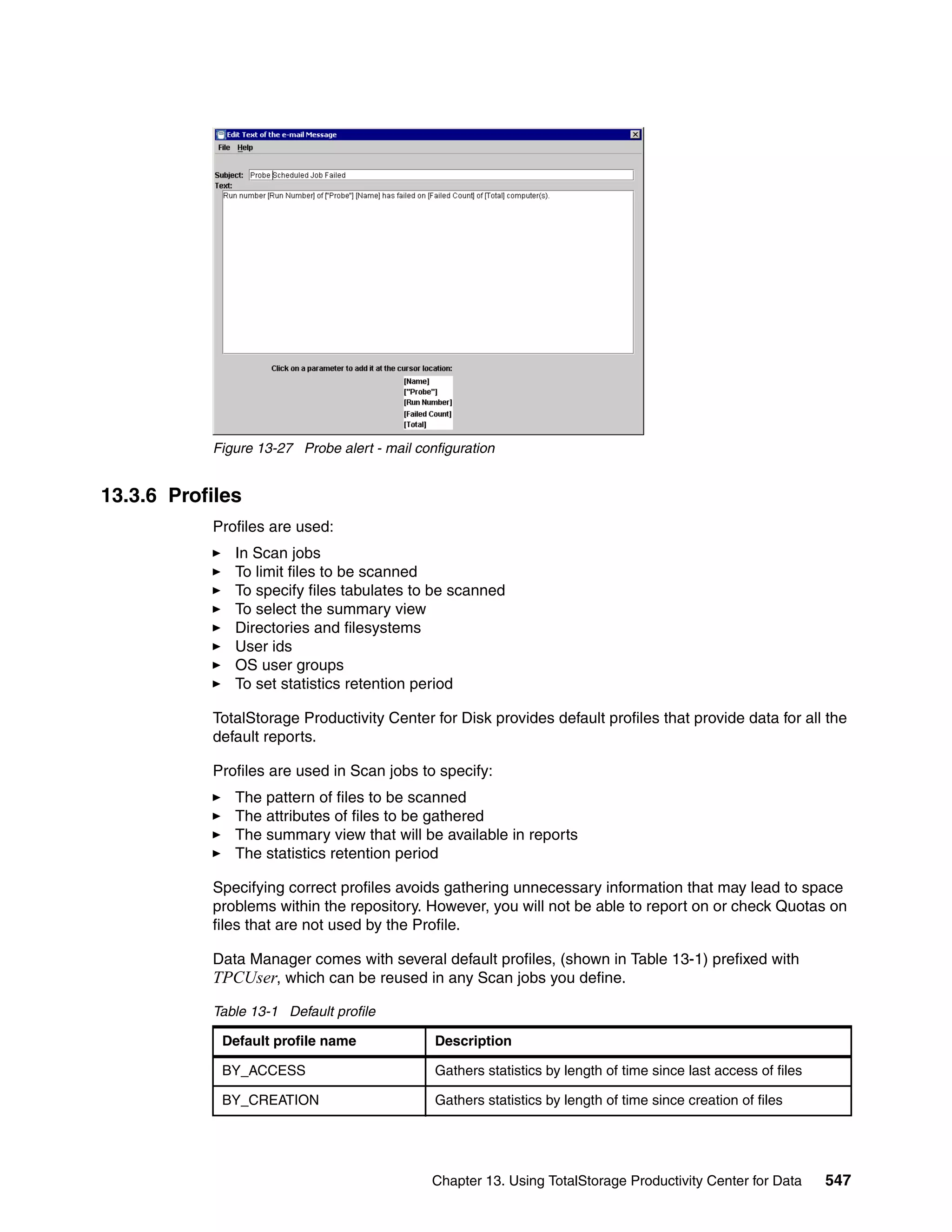 Figure 13-27 Probe alert - mail configuration


13.3.6 Profiles
           Profiles are used:
              In Scan jobs
              To limit files to be scanned
              To specify files tabulates to be scanned
              To select the summary view
              Directories and filesystems
              User ids
              OS user groups
              To set statistics retention period

           TotalStorage Productivity Center for Disk provides default profiles that provide data for all the
           default reports.

           Profiles are used in Scan jobs to specify:
              The pattern of files to be scanned
              The attributes of files to be gathered
              The summary view that will be available in reports
              The statistics retention period

           Specifying correct profiles avoids gathering unnecessary information that may lead to space
           problems within the repository. However, you will not be able to report on or check Quotas on
           files that are not used by the Profile.

           Data Manager comes with several default profiles, (shown in Table 13-1) prefixed with
           TPCUser, which can be reused in any Scan jobs you define.
           Table 13-1 Default profile

            Default profile name              Description

            BY_ACCESS                         Gathers statistics by length of time since last access of files

            BY_CREATION                       Gathers statistics by length of time since creation of files




                                              Chapter 13. Using TotalStorage Productivity Center for Data       547
 