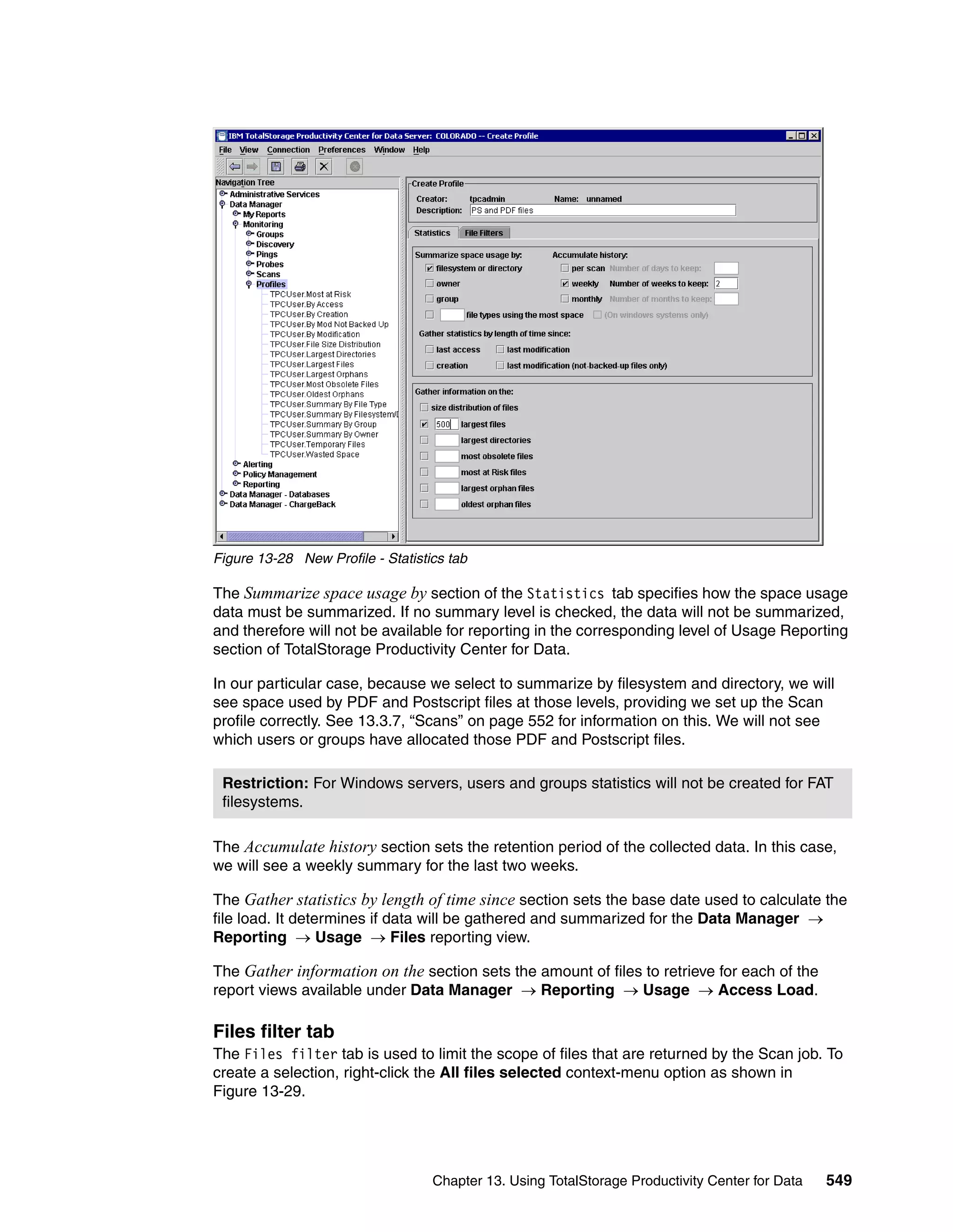 Figure 13-28 New Profile - Statistics tab

The Summarize space usage by section of the Statistics tab specifies how the space usage
data must be summarized. If no summary level is checked, the data will not be summarized,
and therefore will not be available for reporting in the corresponding level of Usage Reporting
section of TotalStorage Productivity Center for Data.

In our particular case, because we select to summarize by filesystem and directory, we will
see space used by PDF and Postscript files at those levels, providing we set up the Scan
profile correctly. See 13.3.7, “Scans” on page 552 for information on this. We will not see
which users or groups have allocated those PDF and Postscript files.

 Restriction: For Windows servers, users and groups statistics will not be created for FAT
 filesystems.

The Accumulate history section sets the retention period of the collected data. In this case,
we will see a weekly summary for the last two weeks.

The Gather statistics by length of time since section sets the base date used to calculate the
file load. It determines if data will be gathered and summarized for the Data Manager →
Reporting → Usage → Files reporting view.

The Gather information on the section sets the amount of files to retrieve for each of the
report views available under Data Manager → Reporting → Usage → Access Load.

Files filter tab
The Files filter tab is used to limit the scope of files that are returned by the Scan job. To
create a selection, right-click the All files selected context-menu option as shown in
Figure 13-29.




                                   Chapter 13. Using TotalStorage Productivity Center for Data   549
 