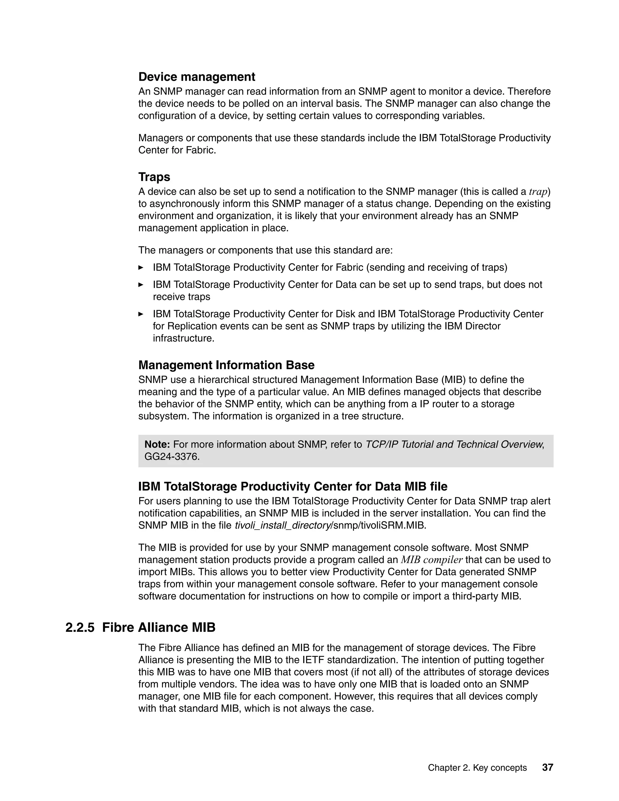 Device management
           An SNMP manager can read information from an SNMP agent to monitor a device. Therefore
           the device needs to be polled on an interval basis. The SNMP manager can also change the
           configuration of a device, by setting certain values to corresponding variables.

           Managers or components that use these standards include the IBM TotalStorage Productivity
           Center for Fabric.

           Traps
           A device can also be set up to send a notification to the SNMP manager (this is called a trap)
           to asynchronously inform this SNMP manager of a status change. Depending on the existing
           environment and organization, it is likely that your environment already has an SNMP
           management application in place.

           The managers or components that use this standard are:
              IBM TotalStorage Productivity Center for Fabric (sending and receiving of traps)
              IBM TotalStorage Productivity Center for Data can be set up to send traps, but does not
              receive traps
              IBM TotalStorage Productivity Center for Disk and IBM TotalStorage Productivity Center
              for Replication events can be sent as SNMP traps by utilizing the IBM Director
              infrastructure.

           Management Information Base
           SNMP use a hierarchical structured Management Information Base (MIB) to define the
           meaning and the type of a particular value. An MIB defines managed objects that describe
           the behavior of the SNMP entity, which can be anything from a IP router to a storage
           subsystem. The information is organized in a tree structure.

            Note: For more information about SNMP, refer to TCP/IP Tutorial and Technical Overview,
            GG24-3376.


           IBM TotalStorage Productivity Center for Data MIB file
           For users planning to use the IBM TotalStorage Productivity Center for Data SNMP trap alert
           notification capabilities, an SNMP MIB is included in the server installation. You can find the
           SNMP MIB in the file tivoli_install_directory/snmp/tivoliSRM.MIB.

           The MIB is provided for use by your SNMP management console software. Most SNMP
           management station products provide a program called an MIB compiler that can be used to
           import MIBs. This allows you to better view Productivity Center for Data generated SNMP
           traps from within your management console software. Refer to your management console
           software documentation for instructions on how to compile or import a third-party MIB.


2.2.5 Fibre Alliance MIB
           The Fibre Alliance has defined an MIB for the management of storage devices. The Fibre
           Alliance is presenting the MIB to the IETF standardization. The intention of putting together
           this MIB was to have one MIB that covers most (if not all) of the attributes of storage devices
           from multiple vendors. The idea was to have only one MIB that is loaded onto an SNMP
           manager, one MIB file for each component. However, this requires that all devices comply
           with that standard MIB, which is not always the case.




                                                                             Chapter 2. Key concepts    37
 
