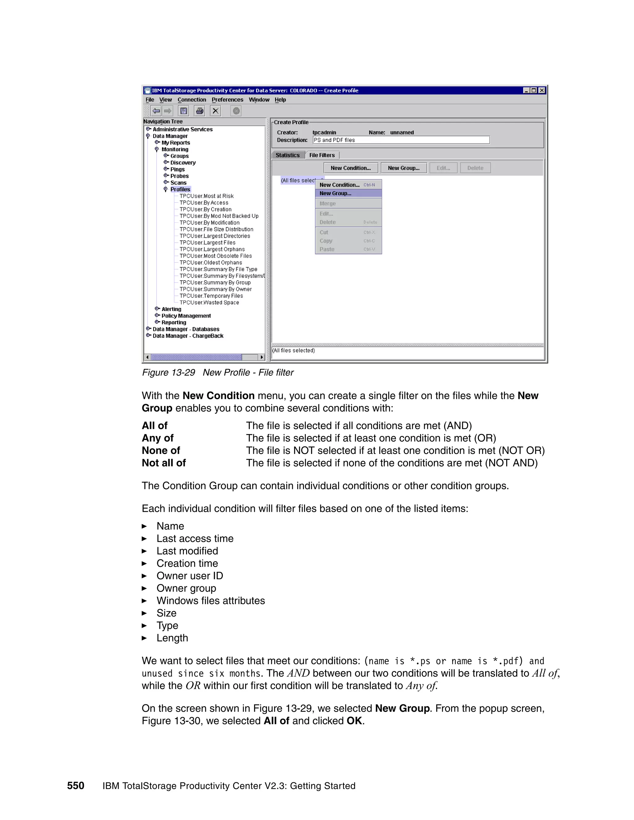 Figure 13-29 New Profile - File filter

              With the New Condition menu, you can create a single filter on the files while the New
              Group enables you to combine several conditions with:
              All of                    The file is selected if all conditions are met (AND)
              Any of                    The file is selected if at least one condition is met (OR)
              None of                   The file is NOT selected if at least one condition is met (NOT OR)
              Not all of                The file is selected if none of the conditions are met (NOT AND)

              The Condition Group can contain individual conditions or other condition groups.

              Each individual condition will filter files based on one of the listed items:
                  Name
                  Last access time
                  Last modified
                  Creation time
                  Owner user ID
                  Owner group
                  Windows files attributes
                  Size
                  Type
                  Length

              We want to select files that meet our conditions: (name is *.ps or name is *.pdf) and
              unused since six months. The AND between our two conditions will be translated to All of,
              while the OR within our first condition will be translated to Any of.

              On the screen shown in Figure 13-29, we selected New Group. From the popup screen,
              Figure 13-30, we selected All of and clicked OK.




550   IBM TotalStorage Productivity Center V2.3: Getting Started
 