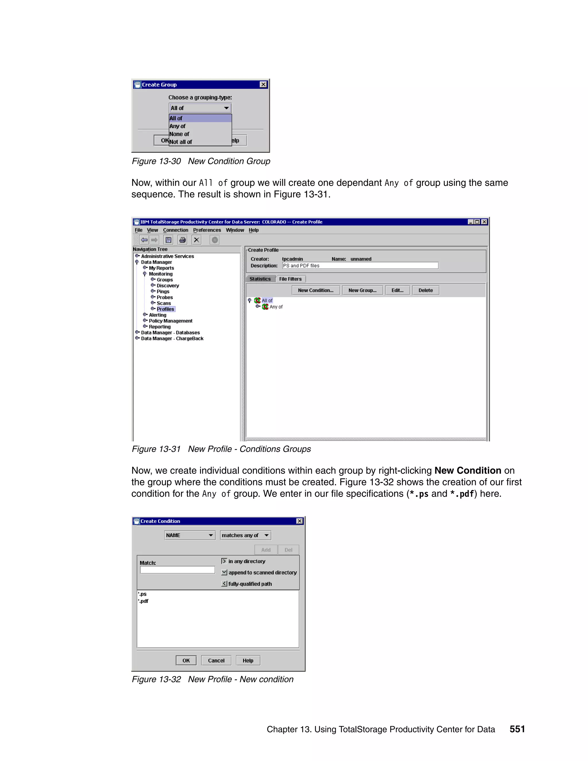 Figure 13-30 New Condition Group

Now, within our All of group we will create one dependant Any of group using the same
sequence. The result is shown in Figure 13-31.




Figure 13-31 New Profile - Conditions Groups

Now, we create individual conditions within each group by right-clicking New Condition on
the group where the conditions must be created. Figure 13-32 shows the creation of our first
condition for the Any of group. We enter in our file specifications (*.ps and *.pdf) here.




Figure 13-32 New Profile - New condition




                                 Chapter 13. Using TotalStorage Productivity Center for Data   551
 