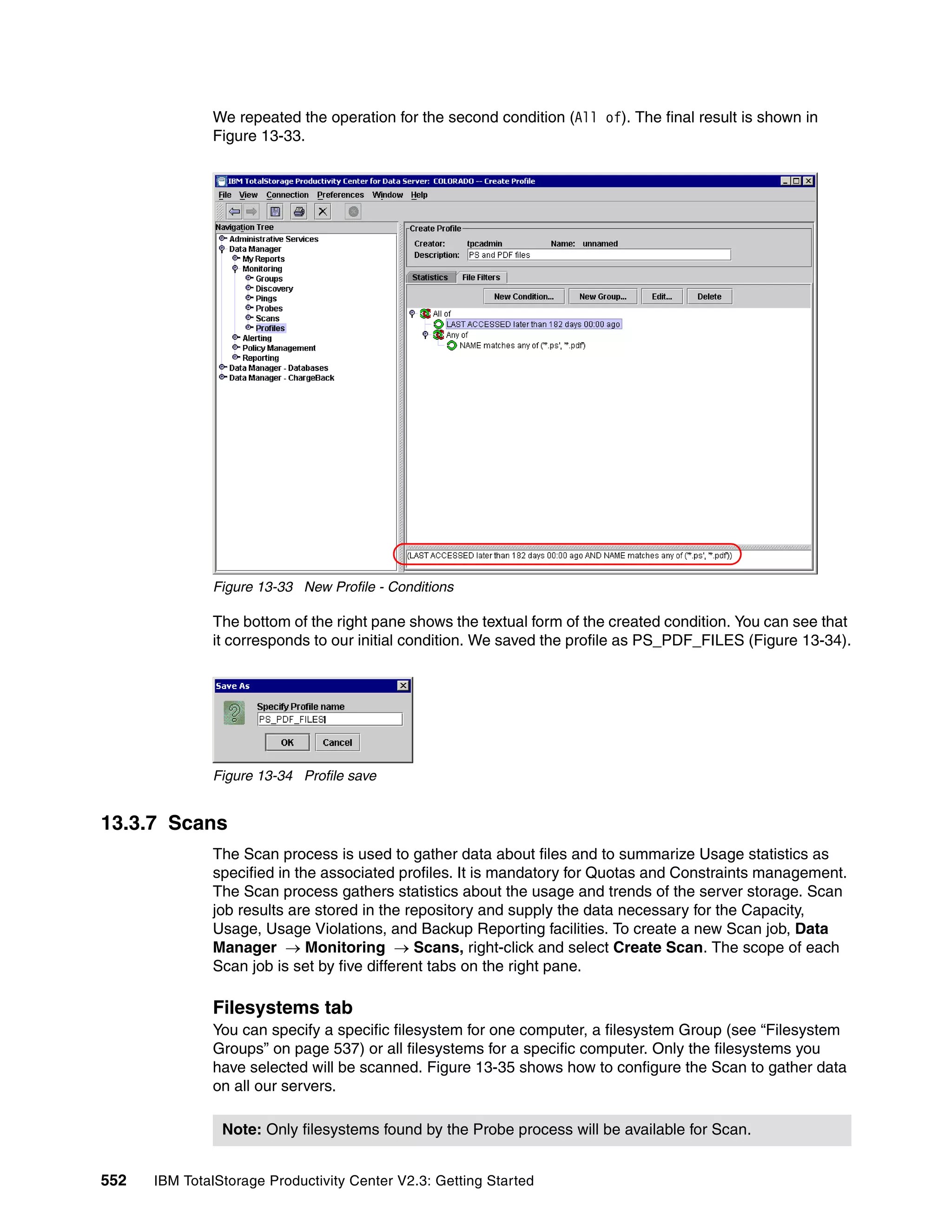 We repeated the operation for the second condition (All of). The final result is shown in
              Figure 13-33.




              Figure 13-33 New Profile - Conditions

              The bottom of the right pane shows the textual form of the created condition. You can see that
              it corresponds to our initial condition. We saved the profile as PS_PDF_FILES (Figure 13-34).




              Figure 13-34 Profile save


13.3.7 Scans
              The Scan process is used to gather data about files and to summarize Usage statistics as
              specified in the associated profiles. It is mandatory for Quotas and Constraints management.
              The Scan process gathers statistics about the usage and trends of the server storage. Scan
              job results are stored in the repository and supply the data necessary for the Capacity,
              Usage, Usage Violations, and Backup Reporting facilities. To create a new Scan job, Data
              Manager → Monitoring → Scans, right-click and select Create Scan. The scope of each
              Scan job is set by five different tabs on the right pane.

              Filesystems tab
              You can specify a specific filesystem for one computer, a filesystem Group (see “Filesystem
              Groups” on page 537) or all filesystems for a specific computer. Only the filesystems you
              have selected will be scanned. Figure 13-35 shows how to configure the Scan to gather data
              on all our servers.

                Note: Only filesystems found by the Probe process will be available for Scan.


552   IBM TotalStorage Productivity Center V2.3: Getting Started
 