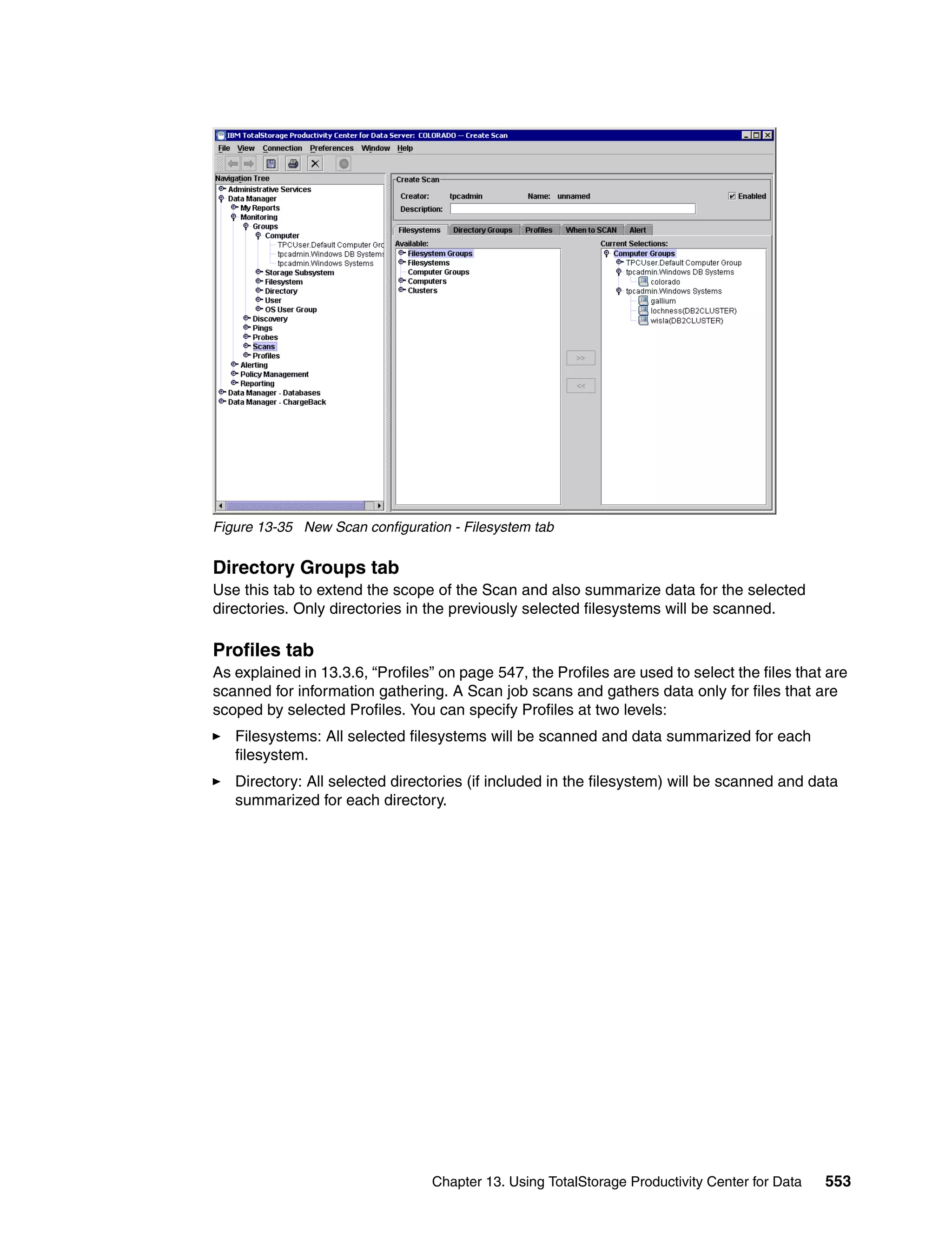 Figure 13-35 New Scan configuration - Filesystem tab


Directory Groups tab
Use this tab to extend the scope of the Scan and also summarize data for the selected
directories. Only directories in the previously selected filesystems will be scanned.

Profiles tab
As explained in 13.3.6, “Profiles” on page 547, the Profiles are used to select the files that are
scanned for information gathering. A Scan job scans and gathers data only for files that are
scoped by selected Profiles. You can specify Profiles at two levels:
   Filesystems: All selected filesystems will be scanned and data summarized for each
   filesystem.
   Directory: All selected directories (if included in the filesystem) will be scanned and data
   summarized for each directory.




                                 Chapter 13. Using TotalStorage Productivity Center for Data   553
 