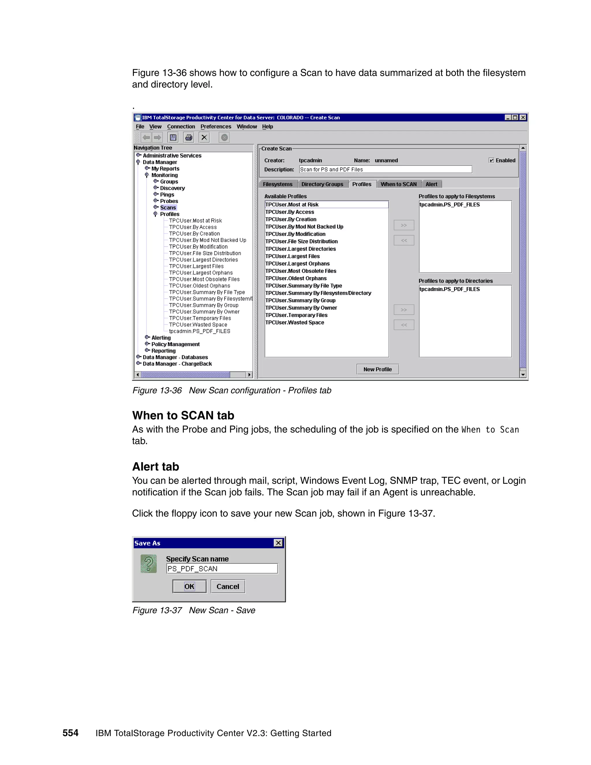 Figure 13-36 shows how to configure a Scan to have data summarized at both the filesystem
              and directory level.

              .




              Figure 13-36 New Scan configuration - Profiles tab


              When to SCAN tab
              As with the Probe and Ping jobs, the scheduling of the job is specified on the When to Scan
              tab.

              Alert tab
              You can be alerted through mail, script, Windows Event Log, SNMP trap, TEC event, or Login
              notification if the Scan job fails. The Scan job may fail if an Agent is unreachable.

              Click the floppy icon to save your new Scan job, shown in Figure 13-37.




              Figure 13-37 New Scan - Save




554   IBM TotalStorage Productivity Center V2.3: Getting Started
 
