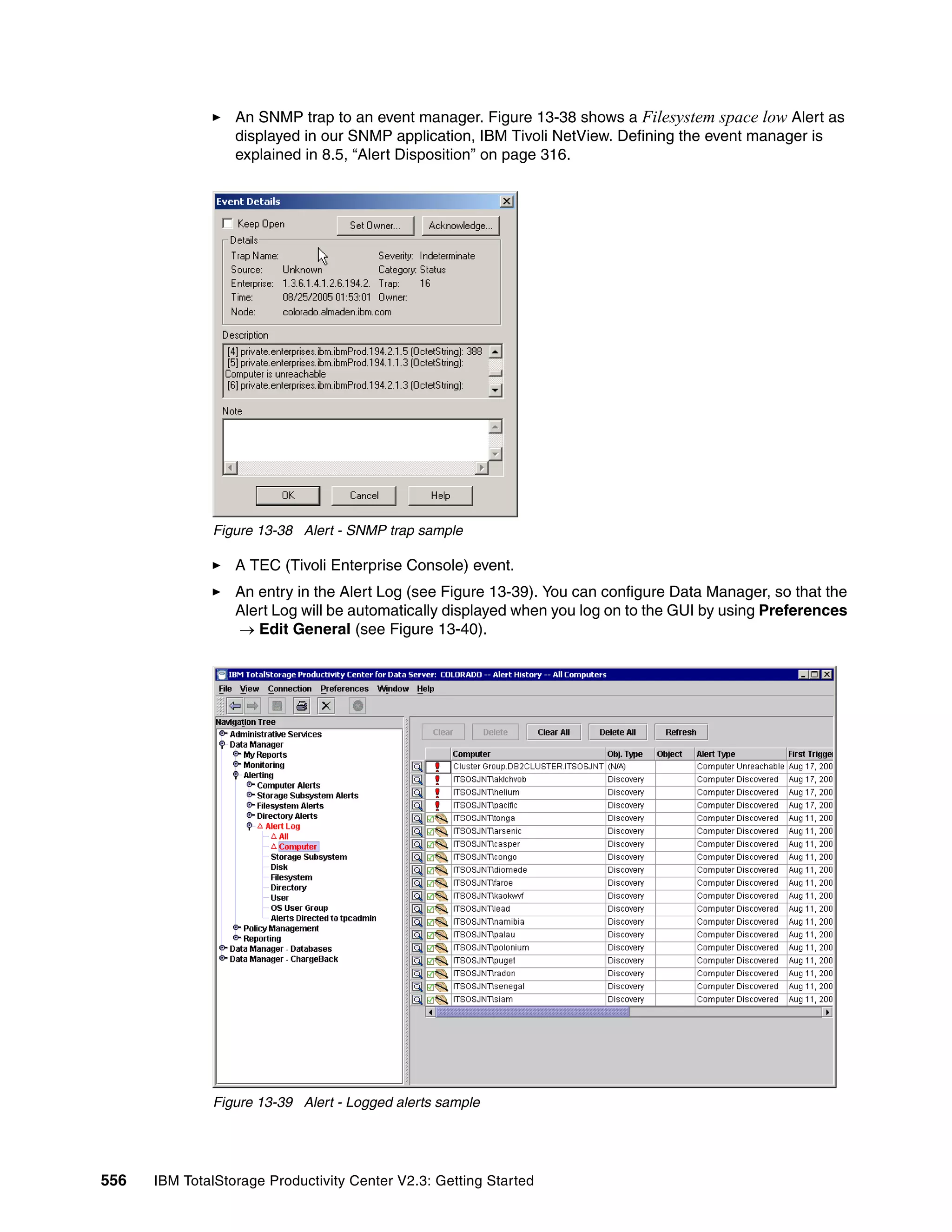 An SNMP trap to an event manager. Figure 13-38 shows a Filesystem space low Alert as
                  displayed in our SNMP application, IBM Tivoli NetView. Defining the event manager is
                  explained in 8.5, “Alert Disposition” on page 316.




              Figure 13-38 Alert - SNMP trap sample

                  A TEC (Tivoli Enterprise Console) event.
                  An entry in the Alert Log (see Figure 13-39). You can configure Data Manager, so that the
                  Alert Log will be automatically displayed when you log on to the GUI by using Preferences
                  → Edit General (see Figure 13-40).




              Figure 13-39 Alert - Logged alerts sample




556   IBM TotalStorage Productivity Center V2.3: Getting Started
 
