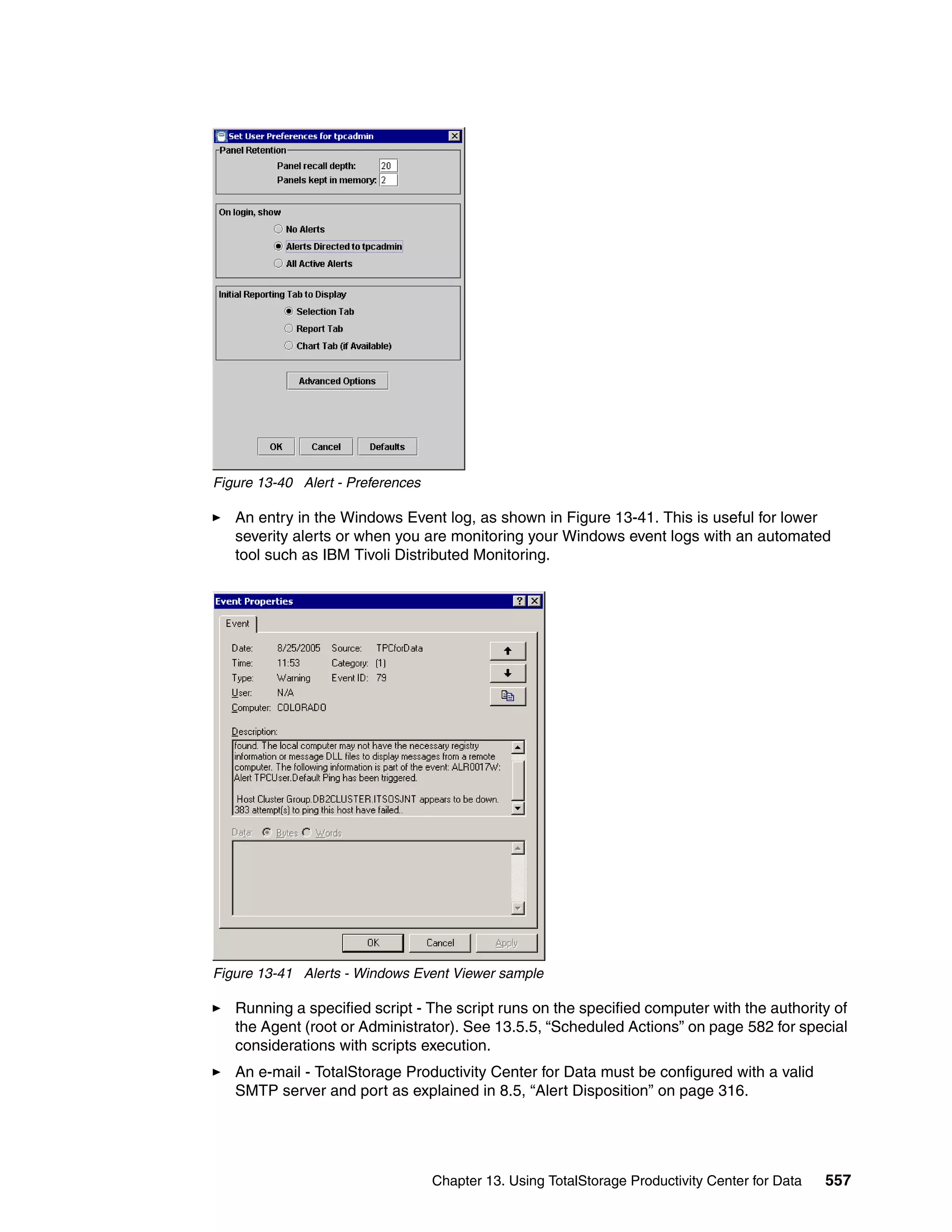 Figure 13-40 Alert - Preferences

   An entry in the Windows Event log, as shown in Figure 13-41. This is useful for lower
   severity alerts or when you are monitoring your Windows event logs with an automated
   tool such as IBM Tivoli Distributed Monitoring.




Figure 13-41 Alerts - Windows Event Viewer sample

   Running a specified script - The script runs on the specified computer with the authority of
   the Agent (root or Administrator). See 13.5.5, “Scheduled Actions” on page 582 for special
   considerations with scripts execution.
   An e-mail - TotalStorage Productivity Center for Data must be configured with a valid
   SMTP server and port as explained in 8.5, “Alert Disposition” on page 316.




                                   Chapter 13. Using TotalStorage Productivity Center for Data   557
 
