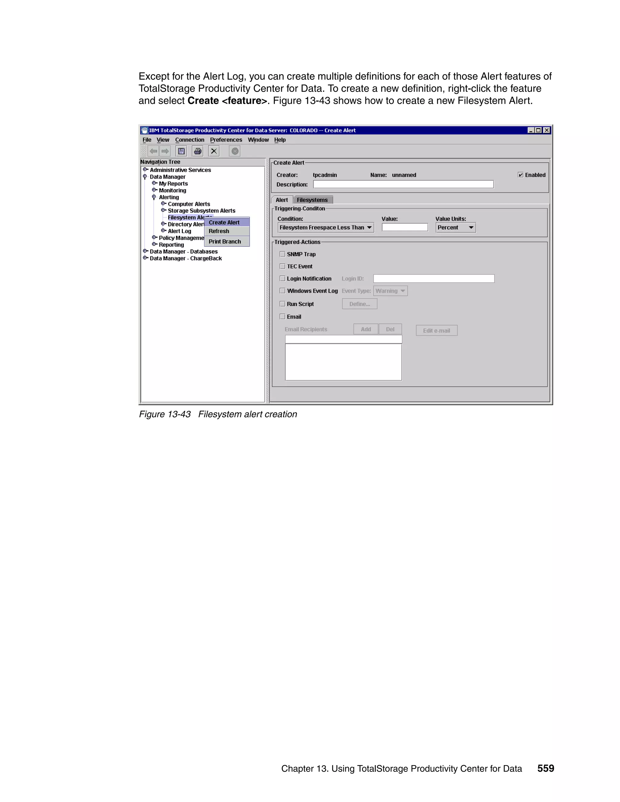 Except for the Alert Log, you can create multiple definitions for each of those Alert features of
TotalStorage Productivity Center for Data. To create a new definition, right-click the feature
and select Create <feature>. Figure 13-43 shows how to create a new Filesystem Alert.




Figure 13-43 Filesystem alert creation




                                  Chapter 13. Using TotalStorage Productivity Center for Data   559
 