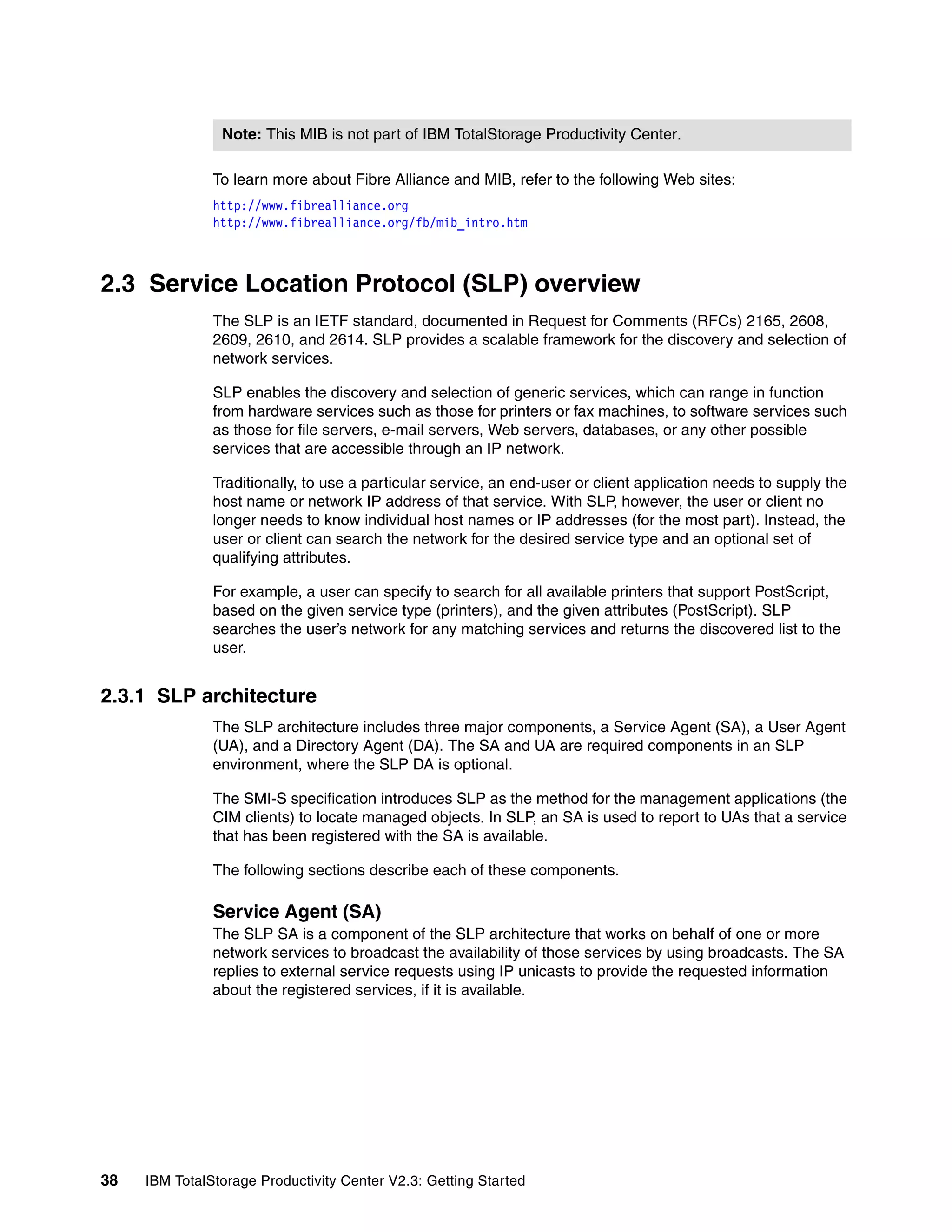 Note: This MIB is not part of IBM TotalStorage Productivity Center.

               To learn more about Fibre Alliance and MIB, refer to the following Web sites:
               http://www.fibrealliance.org
               http://www.fibrealliance.org/fb/mib_intro.htm



2.3 Service Location Protocol (SLP) overview
               The SLP is an IETF standard, documented in Request for Comments (RFCs) 2165, 2608,
               2609, 2610, and 2614. SLP provides a scalable framework for the discovery and selection of
               network services.

               SLP enables the discovery and selection of generic services, which can range in function
               from hardware services such as those for printers or fax machines, to software services such
               as those for file servers, e-mail servers, Web servers, databases, or any other possible
               services that are accessible through an IP network.

               Traditionally, to use a particular service, an end-user or client application needs to supply the
               host name or network IP address of that service. With SLP, however, the user or client no
               longer needs to know individual host names or IP addresses (for the most part). Instead, the
               user or client can search the network for the desired service type and an optional set of
               qualifying attributes.

               For example, a user can specify to search for all available printers that support PostScript,
               based on the given service type (printers), and the given attributes (PostScript). SLP
               searches the user’s network for any matching services and returns the discovered list to the
               user.


2.3.1 SLP architecture
               The SLP architecture includes three major components, a Service Agent (SA), a User Agent
               (UA), and a Directory Agent (DA). The SA and UA are required components in an SLP
               environment, where the SLP DA is optional.

               The SMI-S specification introduces SLP as the method for the management applications (the
               CIM clients) to locate managed objects. In SLP, an SA is used to report to UAs that a service
               that has been registered with the SA is available.

               The following sections describe each of these components.

               Service Agent (SA)
               The SLP SA is a component of the SLP architecture that works on behalf of one or more
               network services to broadcast the availability of those services by using broadcasts. The SA
               replies to external service requests using IP unicasts to provide the requested information
               about the registered services, if it is available.




38   IBM TotalStorage Productivity Center V2.3: Getting Started
 