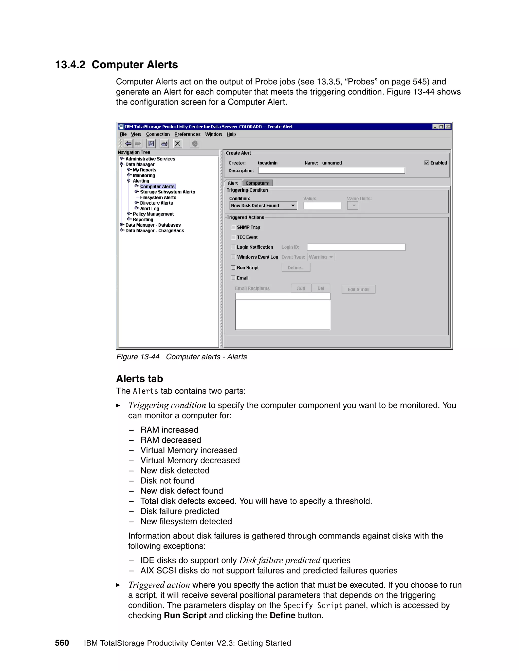 13.4.2 Computer Alerts
              Computer Alerts act on the output of Probe jobs (see 13.3.5, “Probes” on page 545) and
              generate an Alert for each computer that meets the triggering condition. Figure 13-44 shows
              the configuration screen for a Computer Alert.




              Figure 13-44 Computer alerts - Alerts


              Alerts tab
              The Alerts tab contains two parts:
                  Triggering condition to specify the computer component you want to be monitored. You
                  can monitor a computer for:
                  –   RAM increased
                  –   RAM decreased
                  –   Virtual Memory increased
                  –   Virtual Memory decreased
                  –   New disk detected
                  –   Disk not found
                  –   New disk defect found
                  –   Total disk defects exceed. You will have to specify a threshold.
                  –   Disk failure predicted
                  –   New filesystem detected
                  Information about disk failures is gathered through commands against disks with the
                  following exceptions:
                  – IDE disks do support only Disk failure predicted queries
                  – AIX SCSI disks do not support failures and predicted failures queries
                  Triggered action where you specify the action that must be executed. If you choose to run
                  a script, it will receive several positional parameters that depends on the triggering
                  condition. The parameters display on the Specify Script panel, which is accessed by
                  checking Run Script and clicking the Define button.


560   IBM TotalStorage Productivity Center V2.3: Getting Started
 