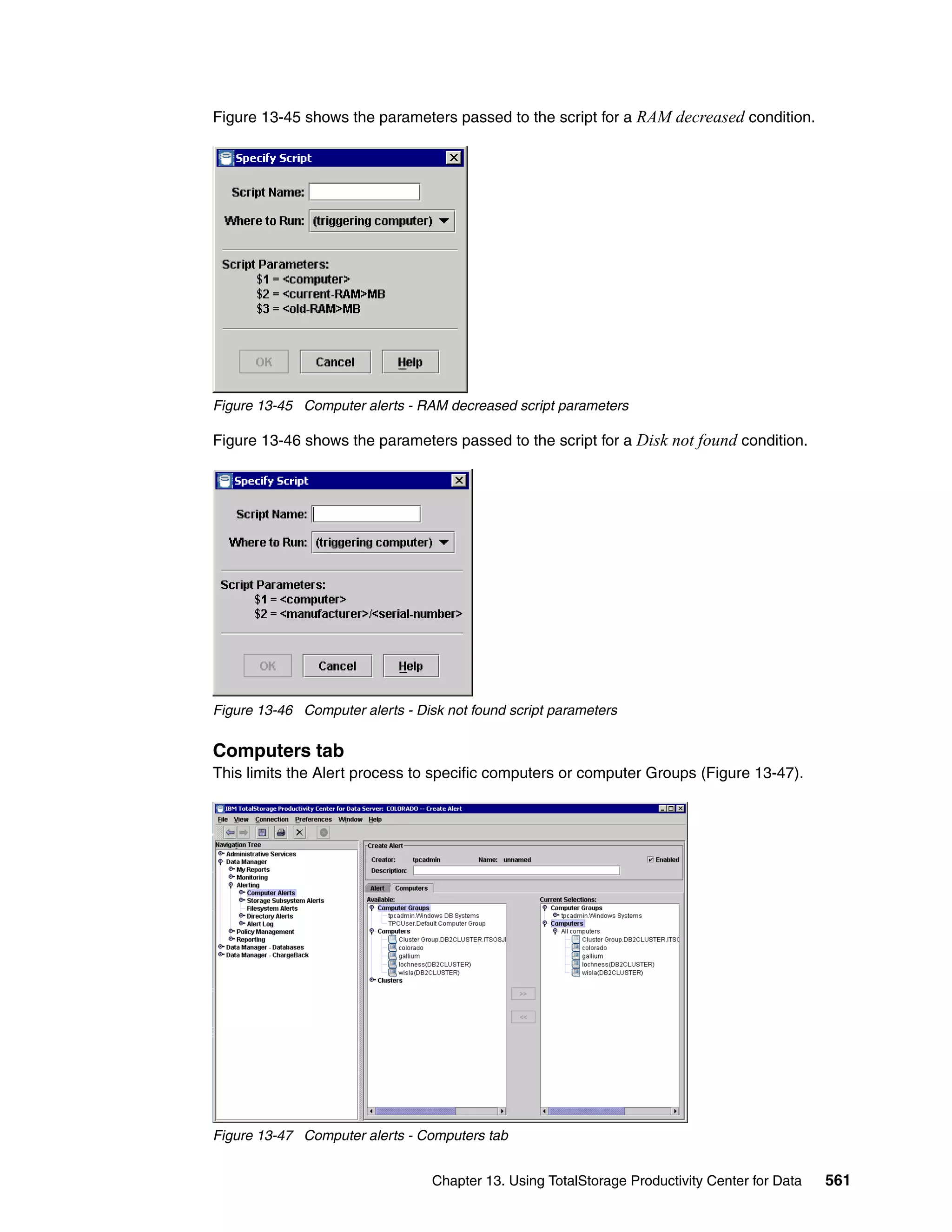 Figure 13-45 shows the parameters passed to the script for a RAM decreased condition.




Figure 13-45 Computer alerts - RAM decreased script parameters

Figure 13-46 shows the parameters passed to the script for a Disk not found condition.




Figure 13-46 Computer alerts - Disk not found script parameters


Computers tab
This limits the Alert process to specific computers or computer Groups (Figure 13-47).




Figure 13-47 Computer alerts - Computers tab


                                  Chapter 13. Using TotalStorage Productivity Center for Data   561
 