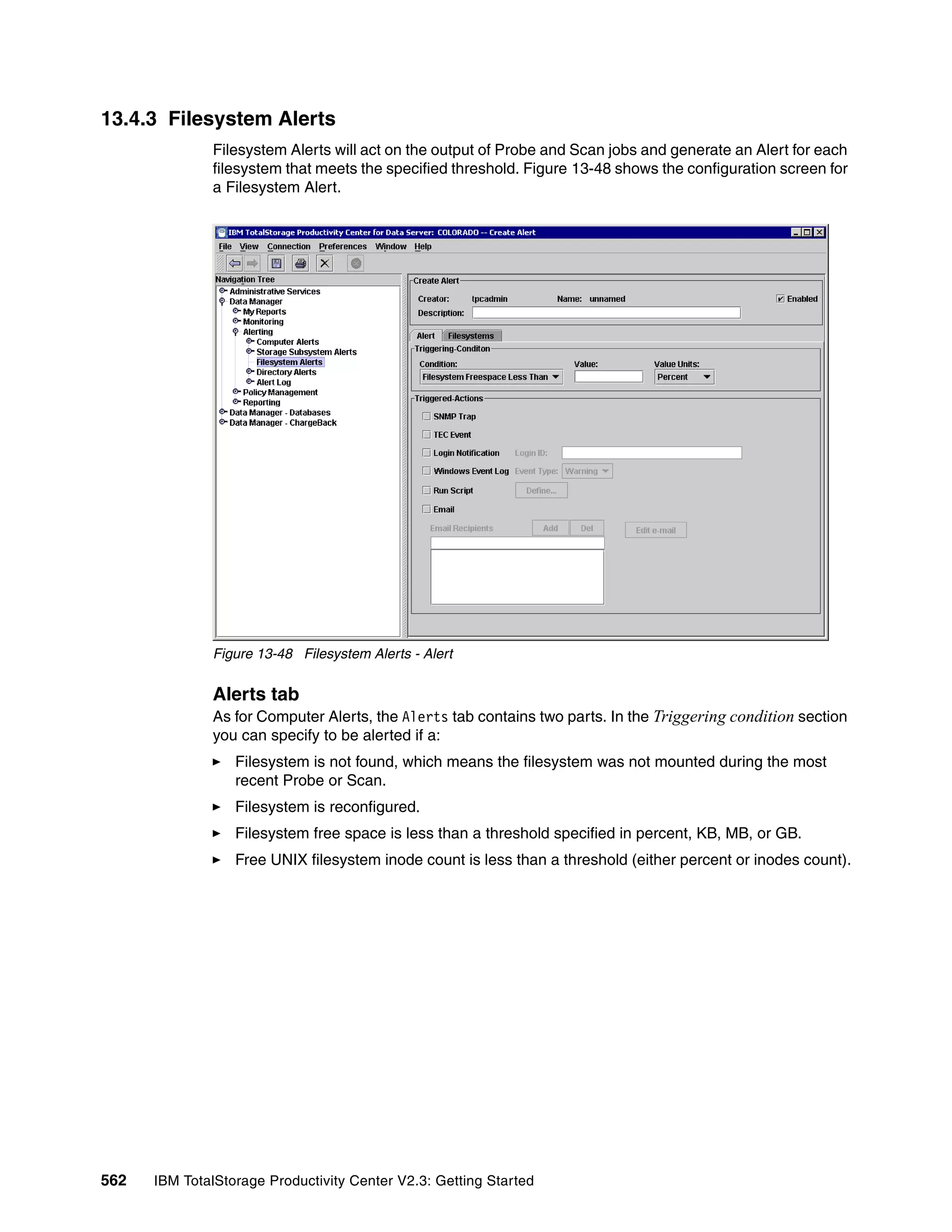 13.4.3 Filesystem Alerts
              Filesystem Alerts will act on the output of Probe and Scan jobs and generate an Alert for each
              filesystem that meets the specified threshold. Figure 13-48 shows the configuration screen for
              a Filesystem Alert.




              Figure 13-48 Filesystem Alerts - Alert


              Alerts tab
              As for Computer Alerts, the Alerts tab contains two parts. In the Triggering condition section
              you can specify to be alerted if a:
                  Filesystem is not found, which means the filesystem was not mounted during the most
                  recent Probe or Scan.
                  Filesystem is reconfigured.
                  Filesystem free space is less than a threshold specified in percent, KB, MB, or GB.
                  Free UNIX filesystem inode count is less than a threshold (either percent or inodes count).




562   IBM TotalStorage Productivity Center V2.3: Getting Started
 