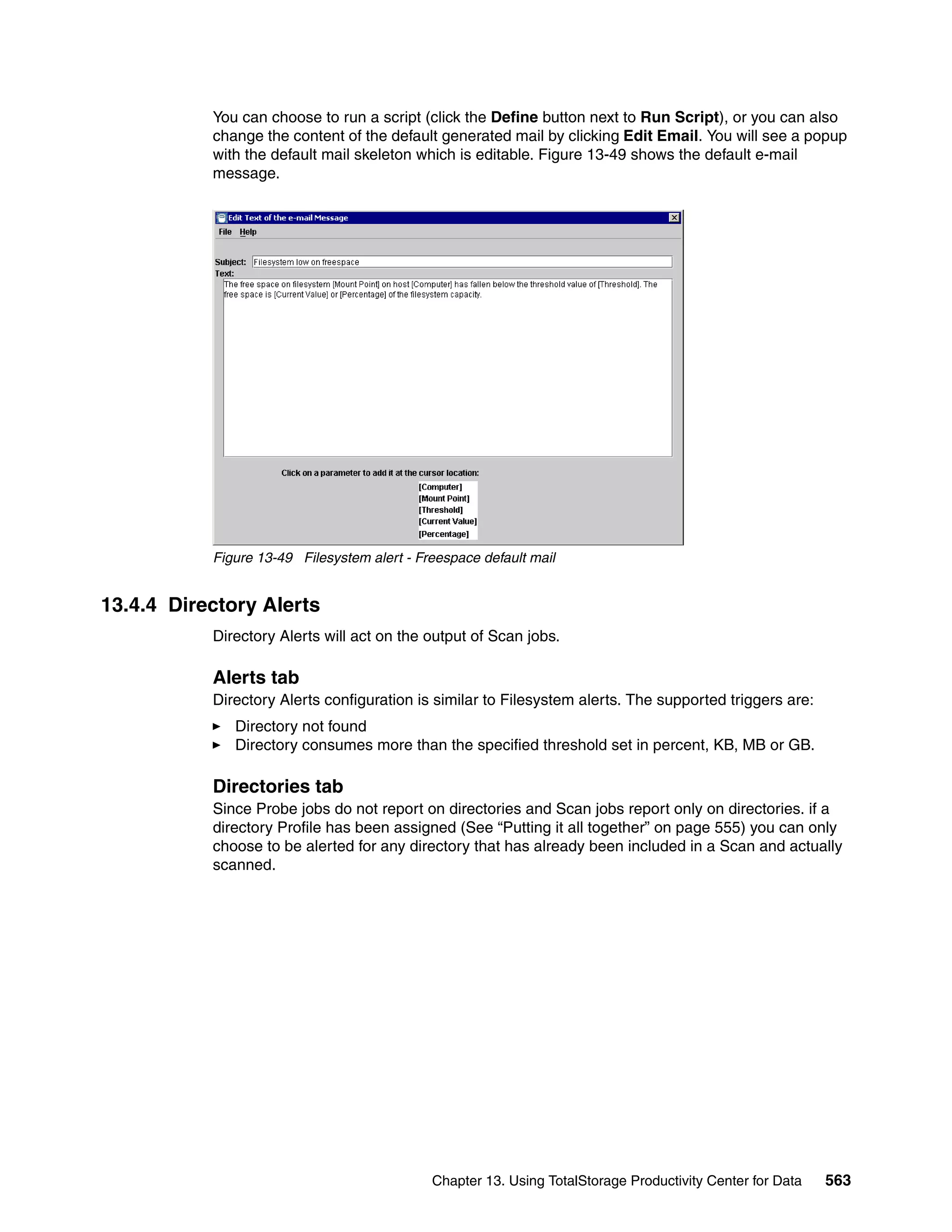 You can choose to run a script (click the Define button next to Run Script), or you can also
           change the content of the default generated mail by clicking Edit Email. You will see a popup
           with the default mail skeleton which is editable. Figure 13-49 shows the default e-mail
           message.




           Figure 13-49 Filesystem alert - Freespace default mail


13.4.4 Directory Alerts
           Directory Alerts will act on the output of Scan jobs.

           Alerts tab
           Directory Alerts configuration is similar to Filesystem alerts. The supported triggers are:
              Directory not found
              Directory consumes more than the specified threshold set in percent, KB, MB or GB.

           Directories tab
           Since Probe jobs do not report on directories and Scan jobs report only on directories. if a
           directory Profile has been assigned (See “Putting it all together” on page 555) you can only
           choose to be alerted for any directory that has already been included in a Scan and actually
           scanned.




                                             Chapter 13. Using TotalStorage Productivity Center for Data   563
 