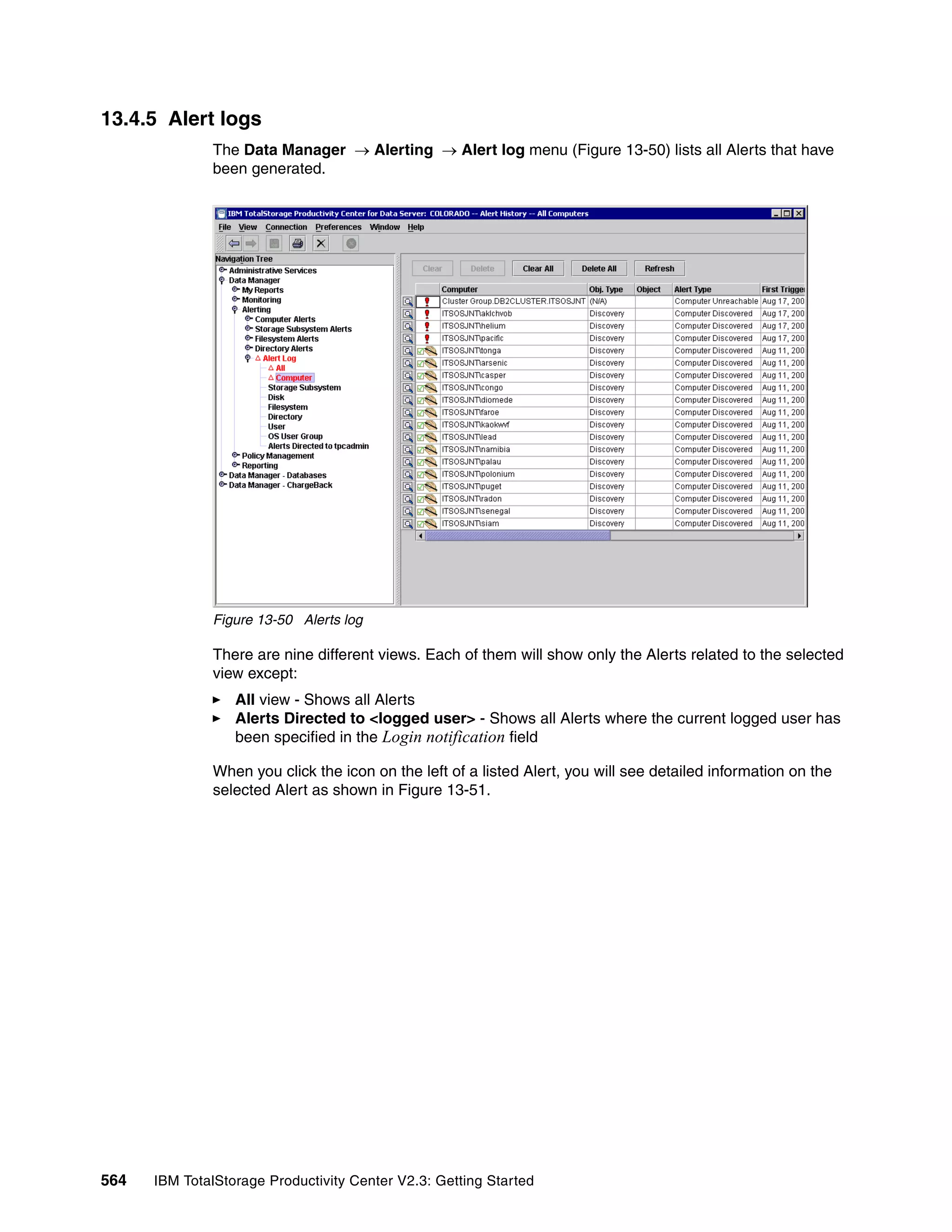 13.4.5 Alert logs
              The Data Manager → Alerting → Alert log menu (Figure 13-50) lists all Alerts that have
              been generated.




              Figure 13-50 Alerts log

              There are nine different views. Each of them will show only the Alerts related to the selected
              view except:
                  All view - Shows all Alerts
                  Alerts Directed to <logged user> - Shows all Alerts where the current logged user has
                  been specified in the Login notification field

              When you click the icon on the left of a listed Alert, you will see detailed information on the
              selected Alert as shown in Figure 13-51.




564   IBM TotalStorage Productivity Center V2.3: Getting Started
 