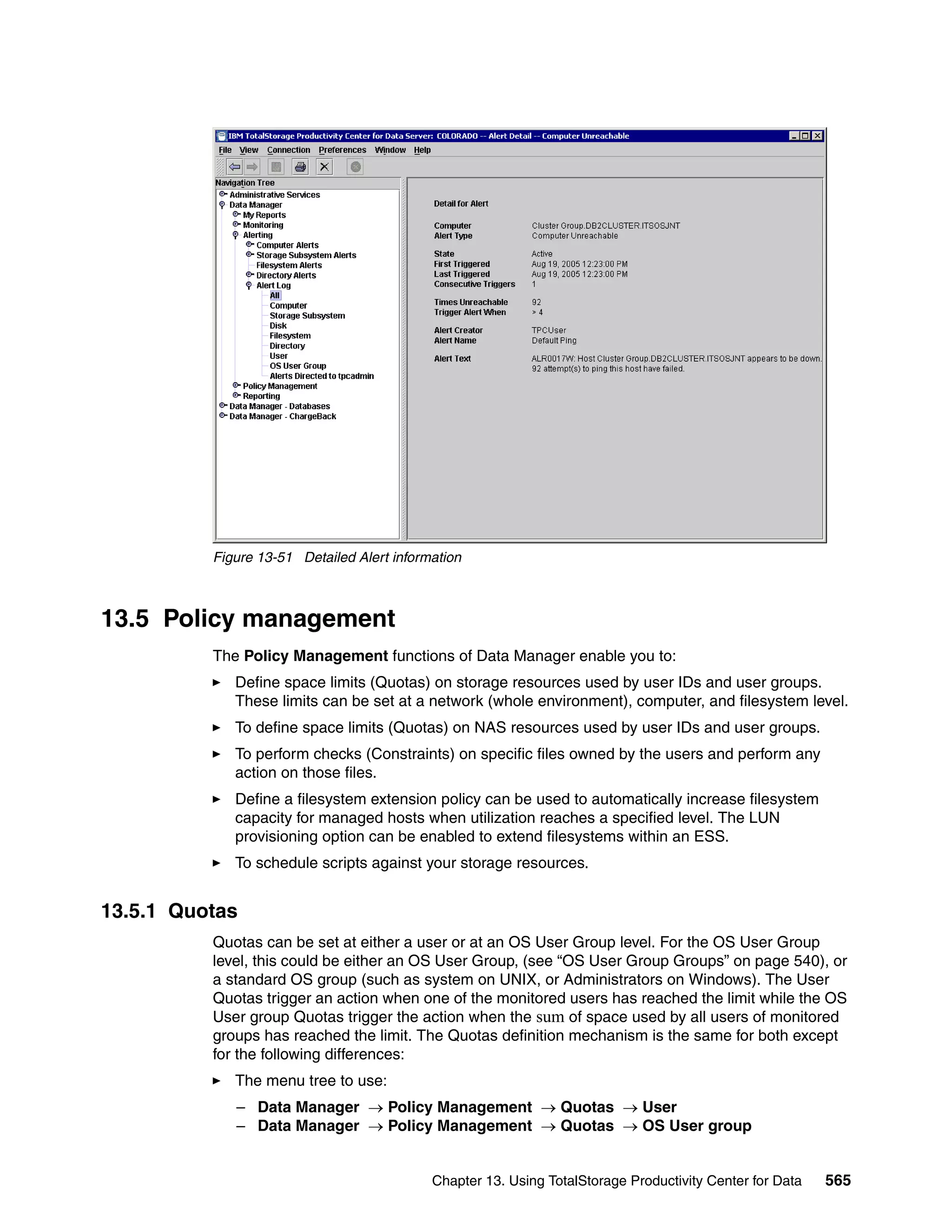 Figure 13-51 Detailed Alert information



13.5 Policy management
          The Policy Management functions of Data Manager enable you to:
             Define space limits (Quotas) on storage resources used by user IDs and user groups.
             These limits can be set at a network (whole environment), computer, and filesystem level.
             To define space limits (Quotas) on NAS resources used by user IDs and user groups.
             To perform checks (Constraints) on specific files owned by the users and perform any
             action on those files.
             Define a filesystem extension policy can be used to automatically increase filesystem
             capacity for managed hosts when utilization reaches a specified level. The LUN
             provisioning option can be enabled to extend filesystems within an ESS.
             To schedule scripts against your storage resources.


13.5.1 Quotas
          Quotas can be set at either a user or at an OS User Group level. For the OS User Group
          level, this could be either an OS User Group, (see “OS User Group Groups” on page 540), or
          a standard OS group (such as system on UNIX, or Administrators on Windows). The User
          Quotas trigger an action when one of the monitored users has reached the limit while the OS
          User group Quotas trigger the action when the sum of space used by all users of monitored
          groups has reached the limit. The Quotas definition mechanism is the same for both except
          for the following differences:
             The menu tree to use:
             – Data Manager → Policy Management → Quotas → User
             – Data Manager → Policy Management → Quotas → OS User group


                                            Chapter 13. Using TotalStorage Productivity Center for Data   565
 