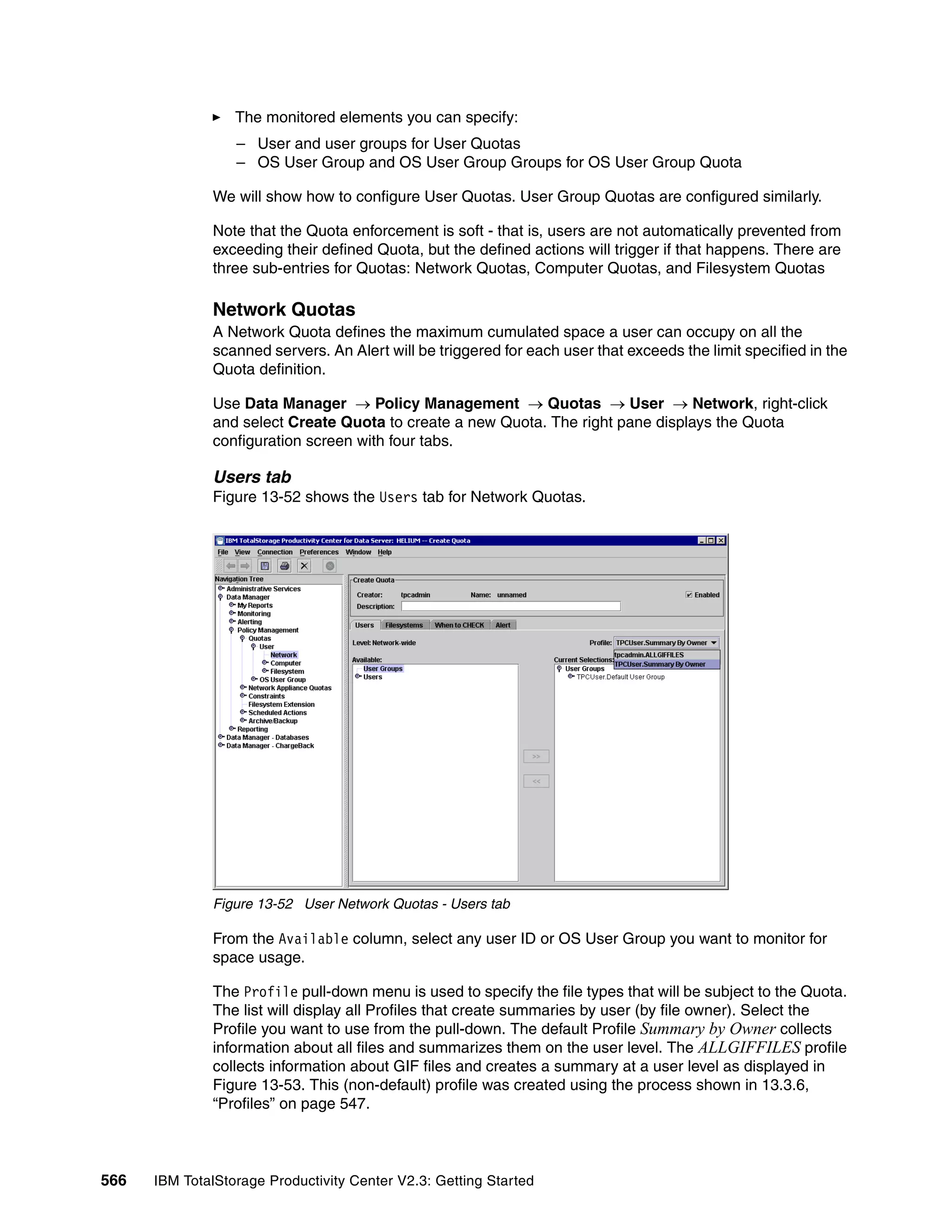 The monitored elements you can specify:
                  – User and user groups for User Quotas
                  – OS User Group and OS User Group Groups for OS User Group Quota

              We will show how to configure User Quotas. User Group Quotas are configured similarly.

              Note that the Quota enforcement is soft - that is, users are not automatically prevented from
              exceeding their defined Quota, but the defined actions will trigger if that happens. There are
              three sub-entries for Quotas: Network Quotas, Computer Quotas, and Filesystem Quotas

              Network Quotas
              A Network Quota defines the maximum cumulated space a user can occupy on all the
              scanned servers. An Alert will be triggered for each user that exceeds the limit specified in the
              Quota definition.

              Use Data Manager → Policy Management → Quotas → User → Network, right-click
              and select Create Quota to create a new Quota. The right pane displays the Quota
              configuration screen with four tabs.

              Users tab
              Figure 13-52 shows the Users tab for Network Quotas.




              Figure 13-52 User Network Quotas - Users tab

              From the Available column, select any user ID or OS User Group you want to monitor for
              space usage.

              The Profile pull-down menu is used to specify the file types that will be subject to the Quota.
              The list will display all Profiles that create summaries by user (by file owner). Select the
              Profile you want to use from the pull-down. The default Profile Summary by Owner collects
              information about all files and summarizes them on the user level. The ALLGIFFILES profile
              collects information about GIF files and creates a summary at a user level as displayed in
              Figure 13-53. This (non-default) profile was created using the process shown in 13.3.6,
              “Profiles” on page 547.



566   IBM TotalStorage Productivity Center V2.3: Getting Started
 