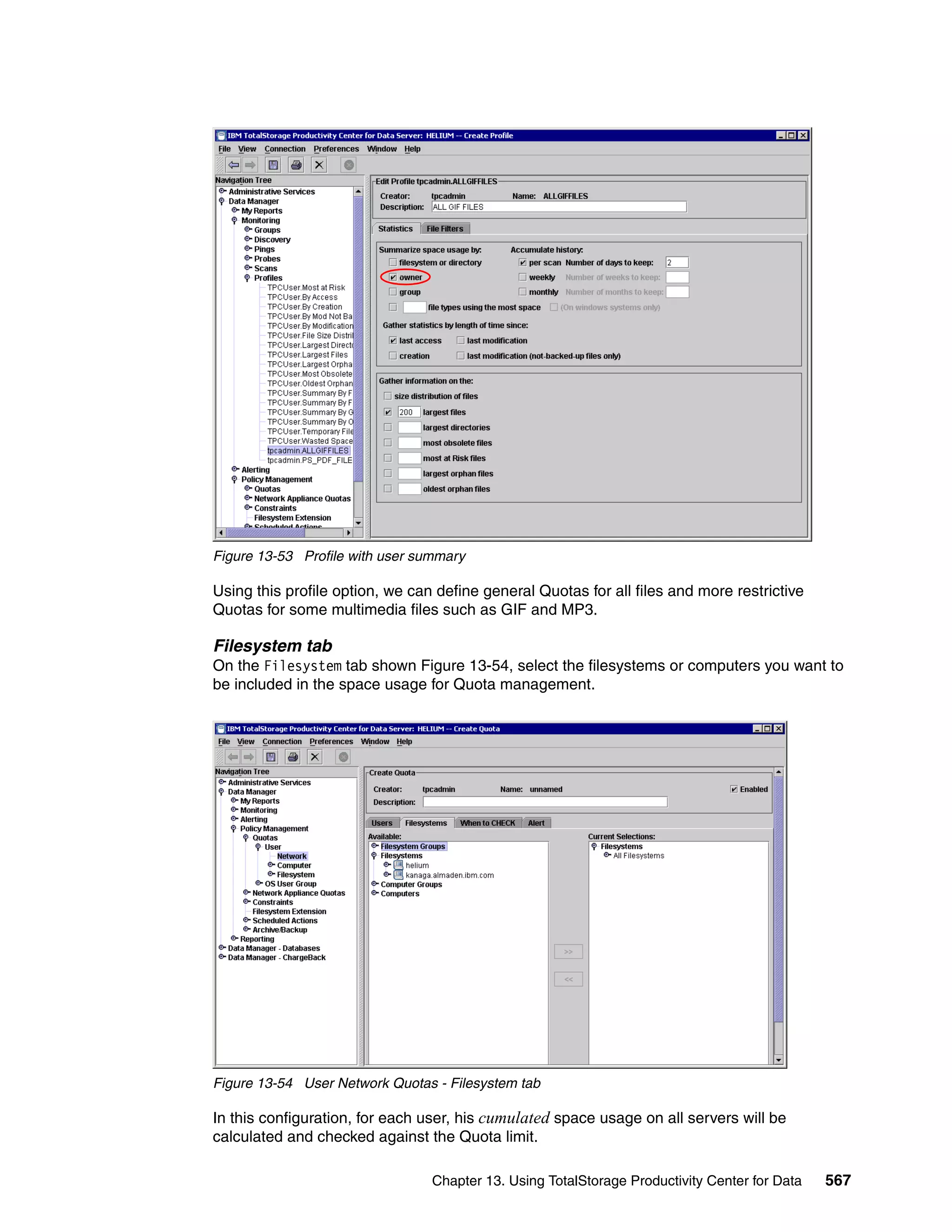 Figure 13-53 Profile with user summary

Using this profile option, we can define general Quotas for all files and more restrictive
Quotas for some multimedia files such as GIF and MP3.

Filesystem tab
On the Filesystem tab shown Figure 13-54, select the filesystems or computers you want to
be included in the space usage for Quota management.




Figure 13-54 User Network Quotas - Filesystem tab

In this configuration, for each user, his cumulated space usage on all servers will be
calculated and checked against the Quota limit.

                                 Chapter 13. Using TotalStorage Productivity Center for Data   567
 