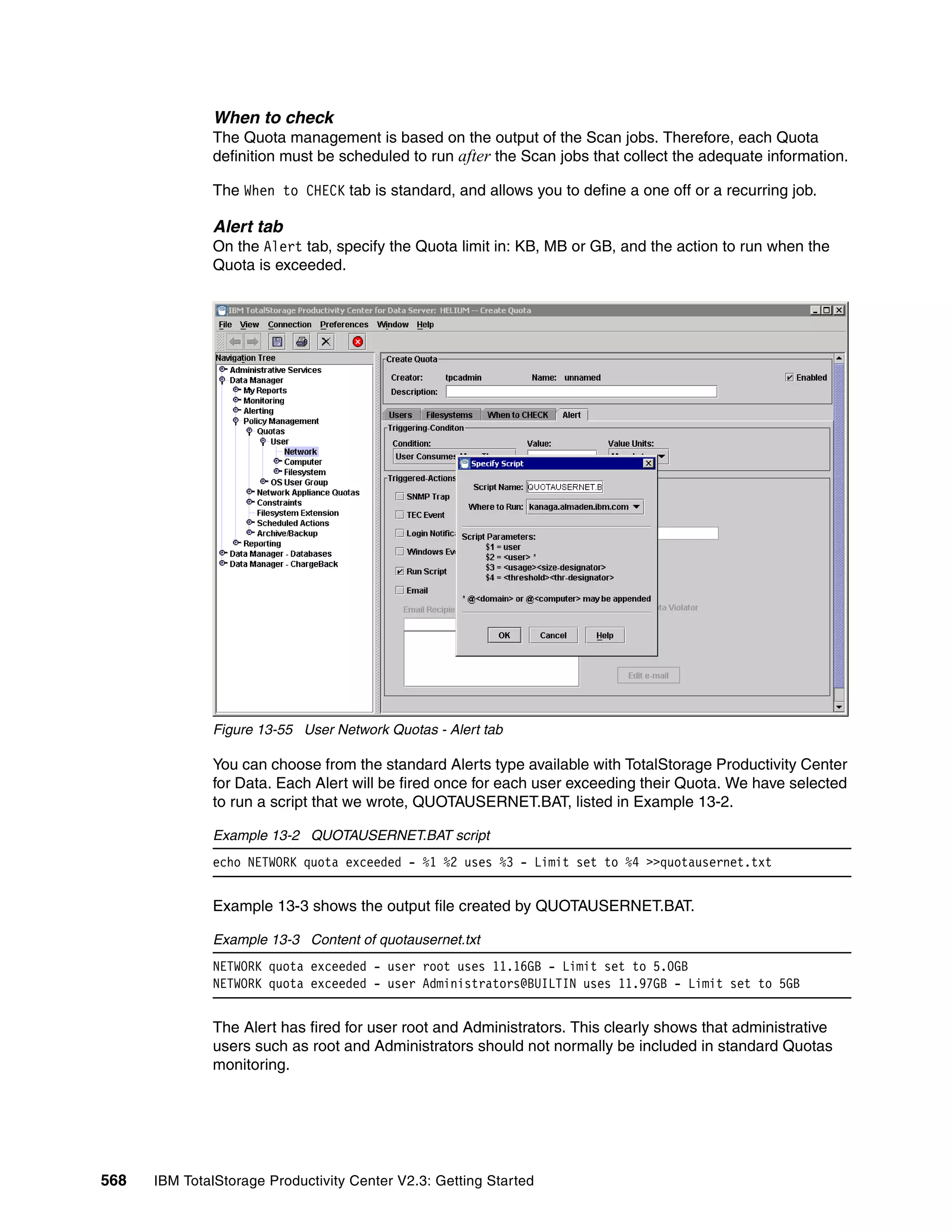 When to check
              The Quota management is based on the output of the Scan jobs. Therefore, each Quota
              definition must be scheduled to run after the Scan jobs that collect the adequate information.

              The When to CHECK tab is standard, and allows you to define a one off or a recurring job.

              Alert tab
              On the Alert tab, specify the Quota limit in: KB, MB or GB, and the action to run when the
              Quota is exceeded.




              Figure 13-55 User Network Quotas - Alert tab

              You can choose from the standard Alerts type available with TotalStorage Productivity Center
              for Data. Each Alert will be fired once for each user exceeding their Quota. We have selected
              to run a script that we wrote, QUOTAUSERNET.BAT, listed in Example 13-2.

              Example 13-2 QUOTAUSERNET.BAT script
              echo NETWORK quota exceeded - %1 %2 uses %3 - Limit set to %4 >>quotausernet.txt


              Example 13-3 shows the output file created by QUOTAUSERNET.BAT.

              Example 13-3 Content of quotausernet.txt
              NETWORK quota exceeded - user root uses 11.16GB - Limit set to 5.0GB
              NETWORK quota exceeded - user Administrators@BUILTIN uses 11.97GB - Limit set to 5GB


              The Alert has fired for user root and Administrators. This clearly shows that administrative
              users such as root and Administrators should not normally be included in standard Quotas
              monitoring.




568   IBM TotalStorage Productivity Center V2.3: Getting Started
 