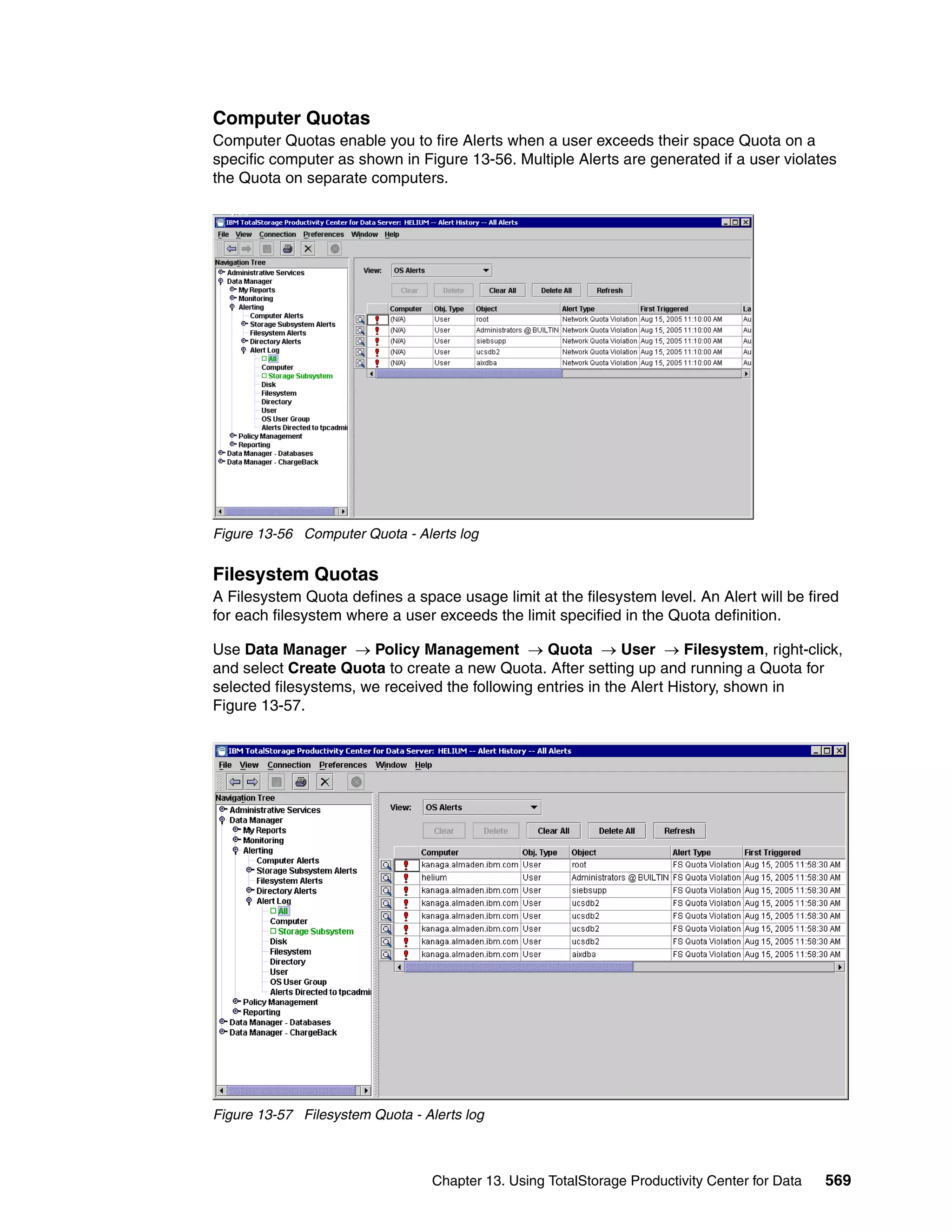 Computer Quotas
Computer Quotas enable you to fire Alerts when a user exceeds their space Quota on a
specific computer as shown in Figure 13-56. Multiple Alerts are generated if a user violates
the Quota on separate computers.




Figure 13-56 Computer Quota - Alerts log


Filesystem Quotas
A Filesystem Quota defines a space usage limit at the filesystem level. An Alert will be fired
for each filesystem where a user exceeds the limit specified in the Quota definition.

Use Data Manager → Policy Management → Quota → User → Filesystem, right-click,
and select Create Quota to create a new Quota. After setting up and running a Quota for
selected filesystems, we received the following entries in the Alert History, shown in
Figure 13-57.




Figure 13-57 Filesystem Quota - Alerts log



                                 Chapter 13. Using TotalStorage Productivity Center for Data   569
 