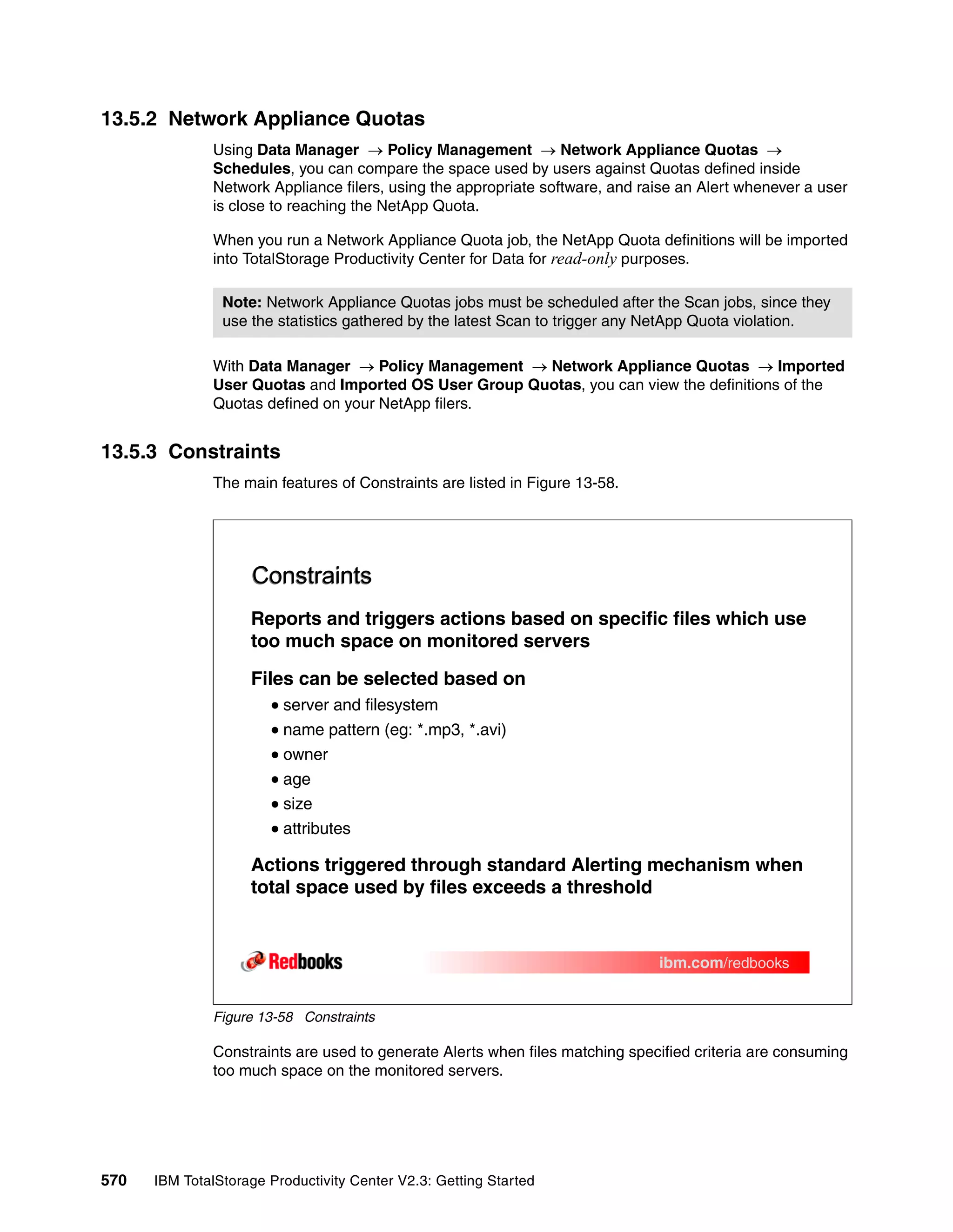 13.5.2 Network Appliance Quotas
              Using Data Manager → Policy Management → Network Appliance Quotas →
              Schedules, you can compare the space used by users against Quotas defined inside
              Network Appliance filers, using the appropriate software, and raise an Alert whenever a user
              is close to reaching the NetApp Quota.

              When you run a Network Appliance Quota job, the NetApp Quota definitions will be imported
              into TotalStorage Productivity Center for Data for read-only purposes.

                Note: Network Appliance Quotas jobs must be scheduled after the Scan jobs, since they
                use the statistics gathered by the latest Scan to trigger any NetApp Quota violation.

              With Data Manager → Policy Management → Network Appliance Quotas → Imported
              User Quotas and Imported OS User Group Quotas, you can view the definitions of the
              Quotas defined on your NetApp filers.


13.5.3 Constraints
              The main features of Constraints are listed in Figure 13-58.




                    Constraints
                    Reports and triggers actions based on specific files which use
                    too much space on monitored servers

                    Files can be selected based on
                         server and filesystem
                         name pattern (eg: *.mp3, *.avi)
                         owner
                         age
                         size
                         attributes

                    Actions triggered through standard Alerting mechanism when
                    total space used by files exceeds a threshold


                                                                              ibm.com/redbooks


              Figure 13-58 Constraints

              Constraints are used to generate Alerts when files matching specified criteria are consuming
              too much space on the monitored servers.




570   IBM TotalStorage Productivity Center V2.3: Getting Started
 