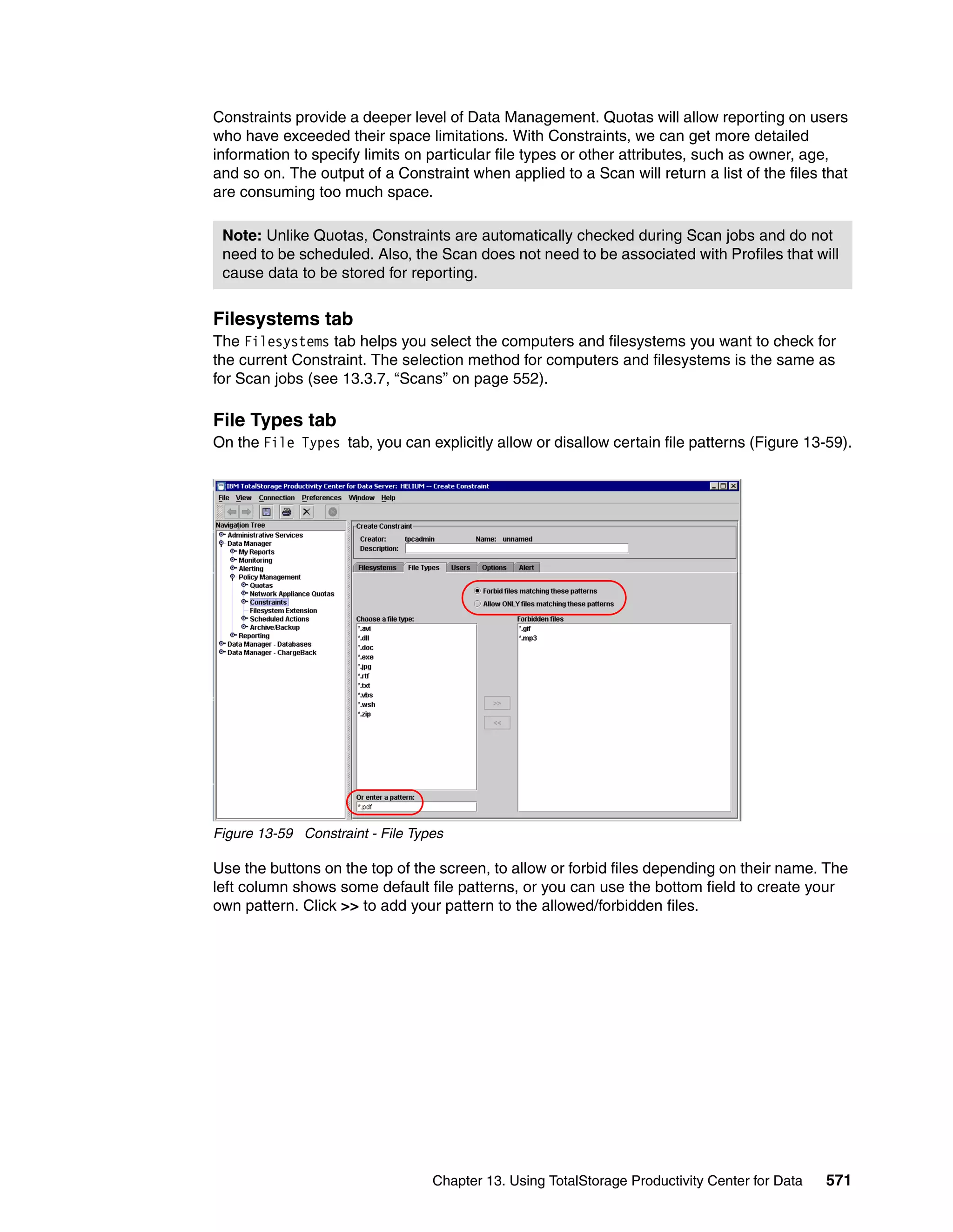 Constraints provide a deeper level of Data Management. Quotas will allow reporting on users
who have exceeded their space limitations. With Constraints, we can get more detailed
information to specify limits on particular file types or other attributes, such as owner, age,
and so on. The output of a Constraint when applied to a Scan will return a list of the files that
are consuming too much space.

 Note: Unlike Quotas, Constraints are automatically checked during Scan jobs and do not
 need to be scheduled. Also, the Scan does not need to be associated with Profiles that will
 cause data to be stored for reporting.


Filesystems tab
The Filesystems tab helps you select the computers and filesystems you want to check for
the current Constraint. The selection method for computers and filesystems is the same as
for Scan jobs (see 13.3.7, “Scans” on page 552).

File Types tab
On the File Types tab, you can explicitly allow or disallow certain file patterns (Figure 13-59).




Figure 13-59 Constraint - File Types

Use the buttons on the top of the screen, to allow or forbid files depending on their name. The
left column shows some default file patterns, or you can use the bottom field to create your
own pattern. Click >> to add your pattern to the allowed/forbidden files.




                                  Chapter 13. Using TotalStorage Productivity Center for Data   571
 