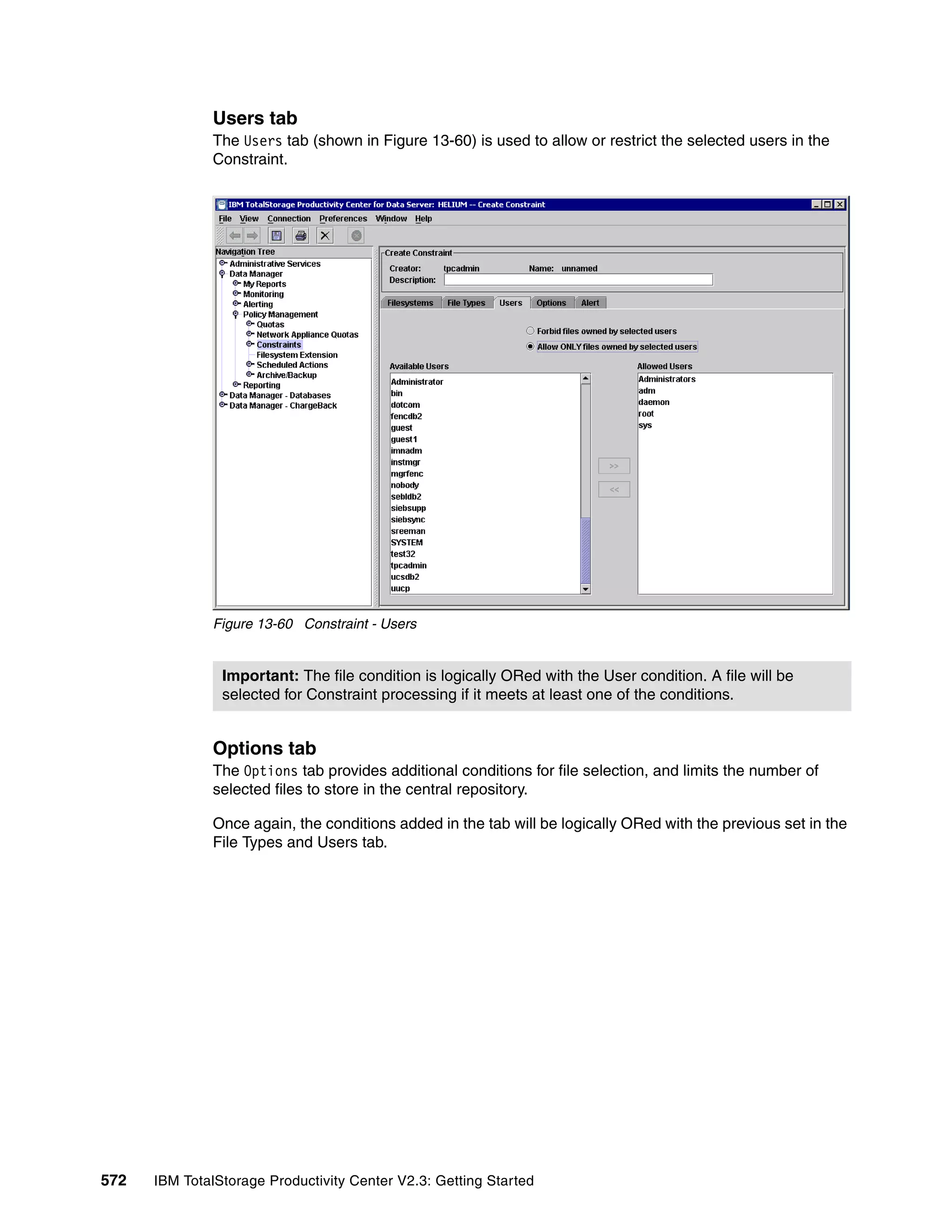 Users tab
              The Users tab (shown in Figure 13-60) is used to allow or restrict the selected users in the
              Constraint.




              Figure 13-60 Constraint - Users


                Important: The file condition is logically ORed with the User condition. A file will be
                selected for Constraint processing if it meets at least one of the conditions.


              Options tab
              The Options tab provides additional conditions for file selection, and limits the number of
              selected files to store in the central repository.

              Once again, the conditions added in the tab will be logically ORed with the previous set in the
              File Types and Users tab.




572   IBM TotalStorage Productivity Center V2.3: Getting Started
 