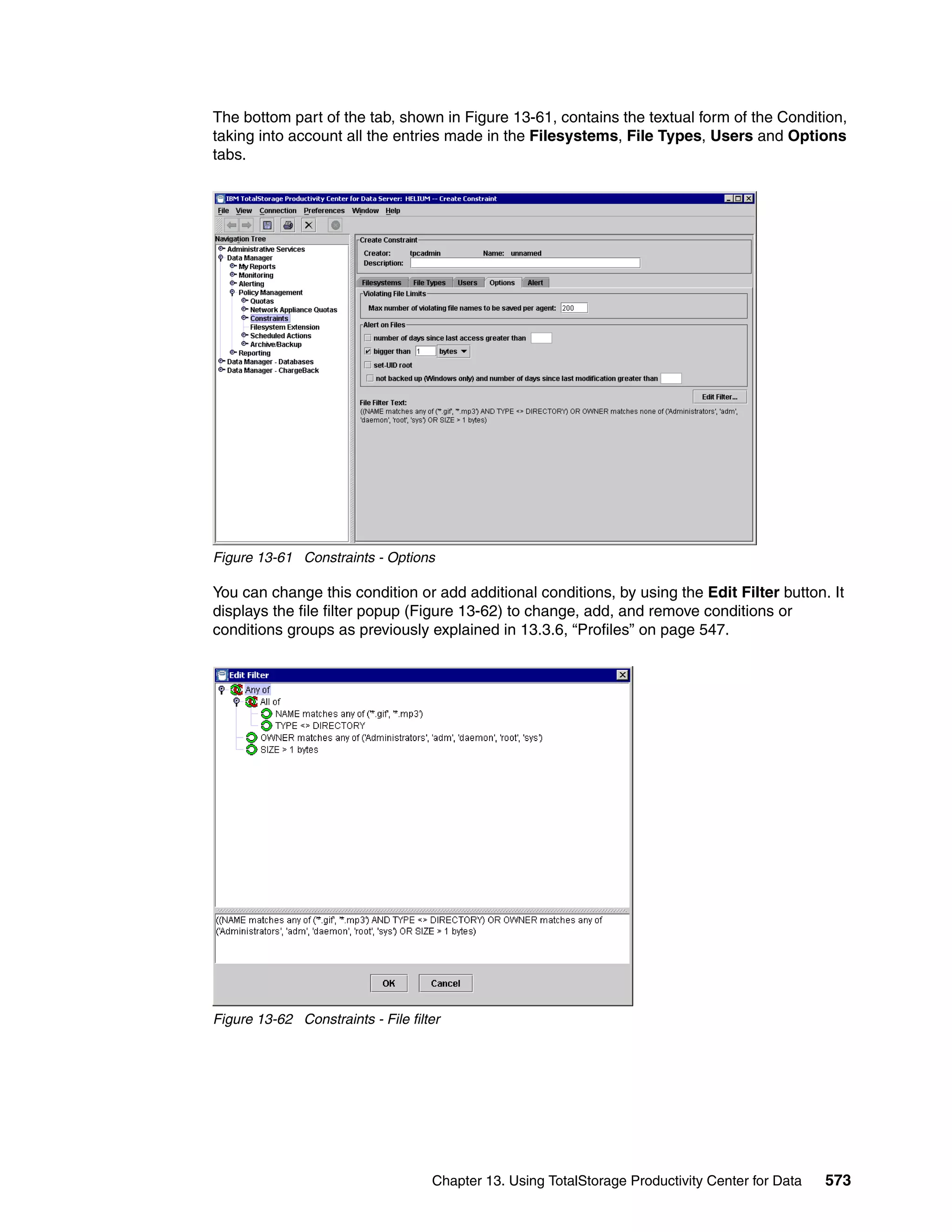 The bottom part of the tab, shown in Figure 13-61, contains the textual form of the Condition,
taking into account all the entries made in the Filesystems, File Types, Users and Options
tabs.




Figure 13-61 Constraints - Options

You can change this condition or add additional conditions, by using the Edit Filter button. It
displays the file filter popup (Figure 13-62) to change, add, and remove conditions or
conditions groups as previously explained in 13.3.6, “Profiles” on page 547.




Figure 13-62 Constraints - File filter




                                    Chapter 13. Using TotalStorage Productivity Center for Data   573
 