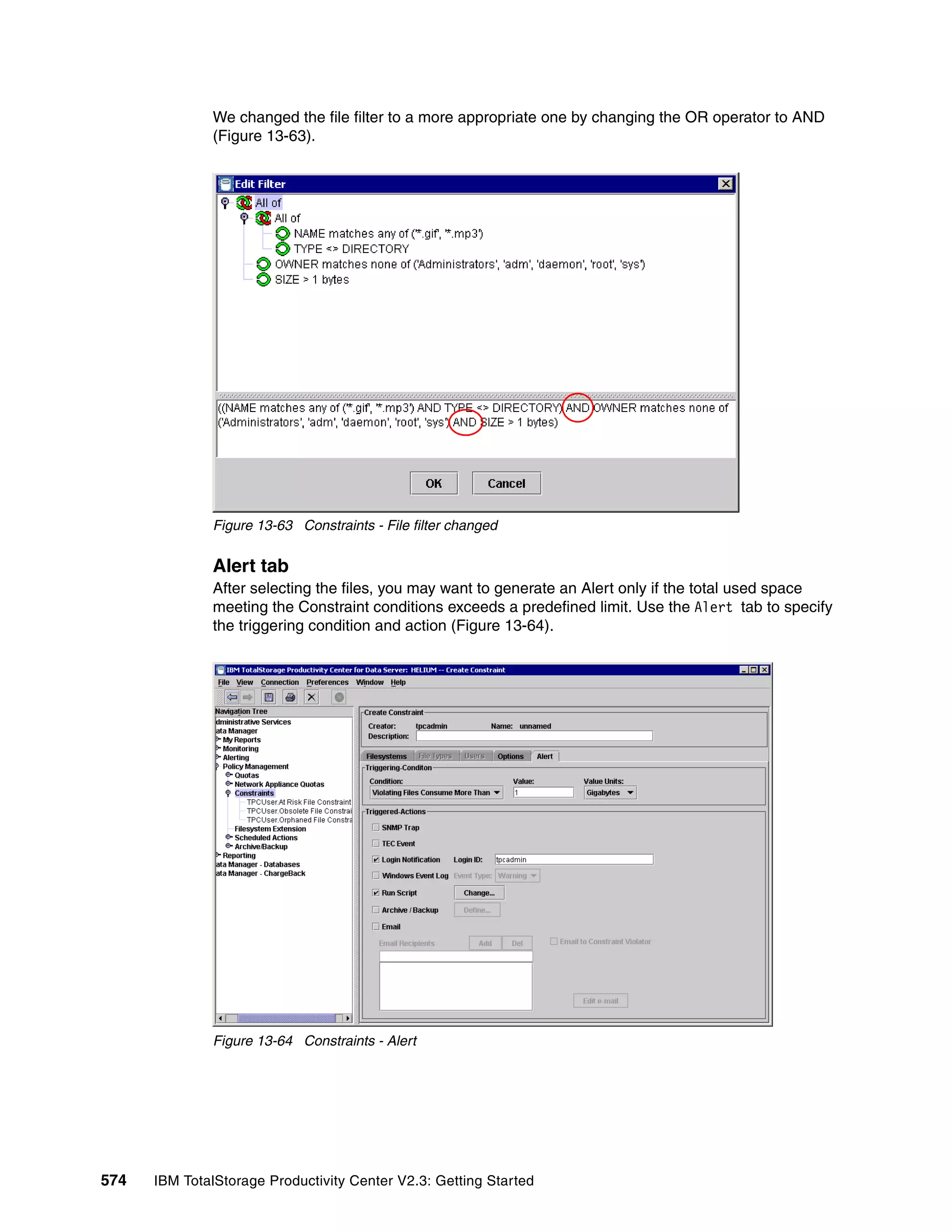 We changed the file filter to a more appropriate one by changing the OR operator to AND
              (Figure 13-63).




              Figure 13-63 Constraints - File filter changed


              Alert tab
              After selecting the files, you may want to generate an Alert only if the total used space
              meeting the Constraint conditions exceeds a predefined limit. Use the Alert tab to specify
              the triggering condition and action (Figure 13-64).




              Figure 13-64 Constraints - Alert




574   IBM TotalStorage Productivity Center V2.3: Getting Started
 
