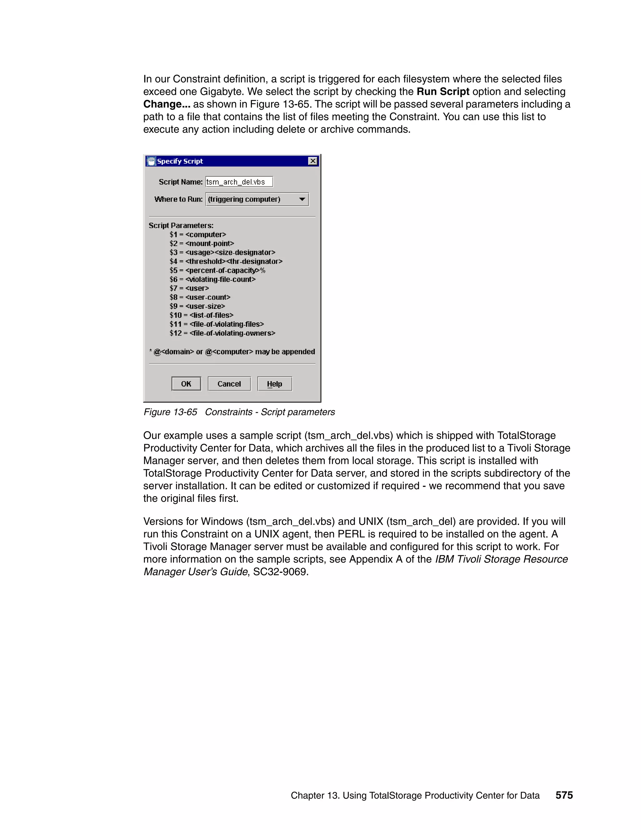 In our Constraint definition, a script is triggered for each filesystem where the selected files
exceed one Gigabyte. We select the script by checking the Run Script option and selecting
Change... as shown in Figure 13-65. The script will be passed several parameters including a
path to a file that contains the list of files meeting the Constraint. You can use this list to
execute any action including delete or archive commands.




Figure 13-65 Constraints - Script parameters

Our example uses a sample script (tsm_arch_del.vbs) which is shipped with TotalStorage
Productivity Center for Data, which archives all the files in the produced list to a Tivoli Storage
Manager server, and then deletes them from local storage. This script is installed with
TotalStorage Productivity Center for Data server, and stored in the scripts subdirectory of the
server installation. It can be edited or customized if required - we recommend that you save
the original files first.

Versions for Windows (tsm_arch_del.vbs) and UNIX (tsm_arch_del) are provided. If you will
run this Constraint on a UNIX agent, then PERL is required to be installed on the agent. A
Tivoli Storage Manager server must be available and configured for this script to work. For
more information on the sample scripts, see Appendix A of the IBM Tivoli Storage Resource
Manager User’s Guide, SC32-9069.




                                  Chapter 13. Using TotalStorage Productivity Center for Data   575
 