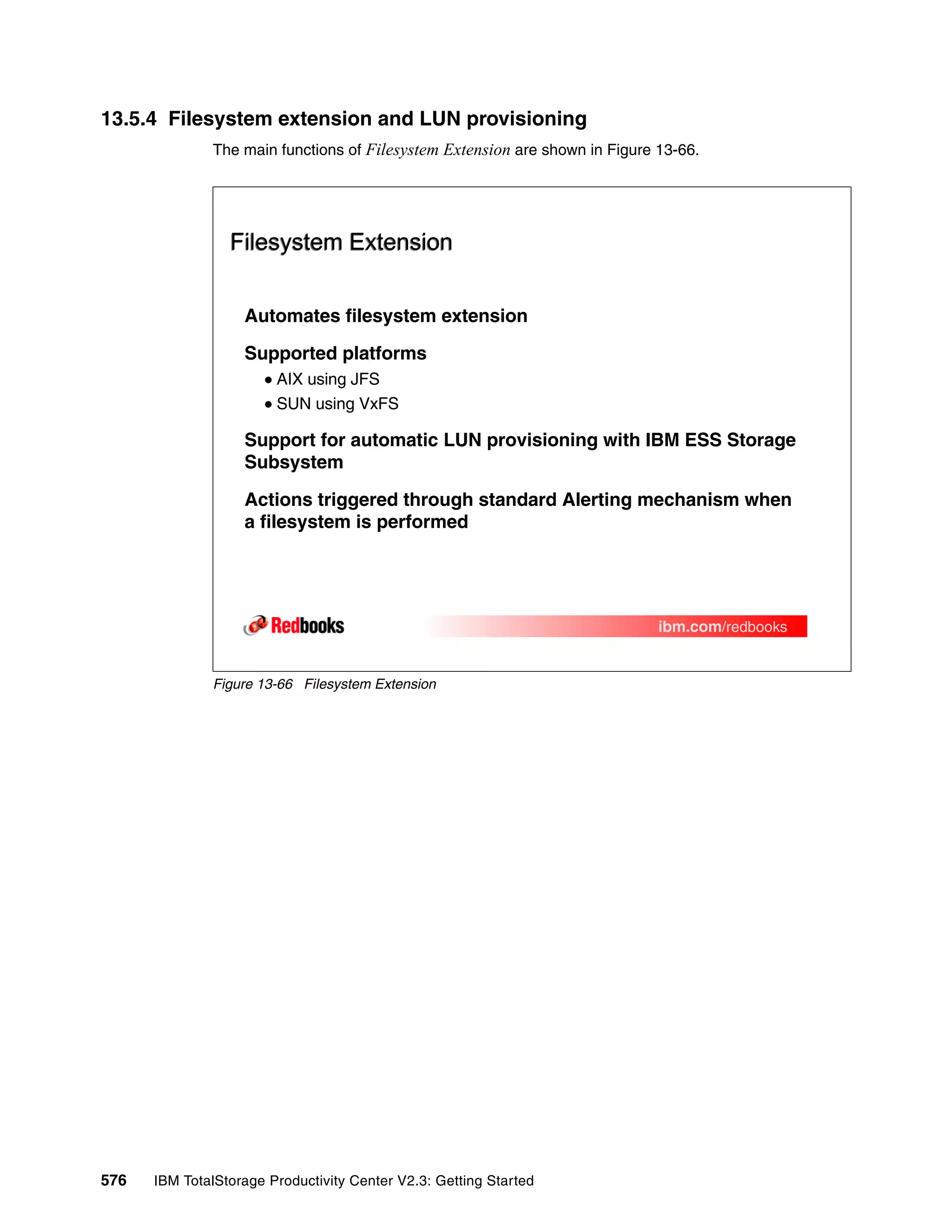 13.5.4 Filesystem extension and LUN provisioning
              The main functions of Filesystem Extension are shown in Figure 13-66.




                 Filesystem Extension


                   Automates filesystem extension

                   Supported platforms
                        AIX using JFS
                        SUN using VxFS

                   Support for automatic LUN provisioning with IBM ESS Storage
                   Subsystem

                   Actions triggered through standard Alerting mechanism when
                   a filesystem is performed




                                                                             ibm.com/redbooks


              Figure 13-66 Filesystem Extension




576   IBM TotalStorage Productivity Center V2.3: Getting Started
 