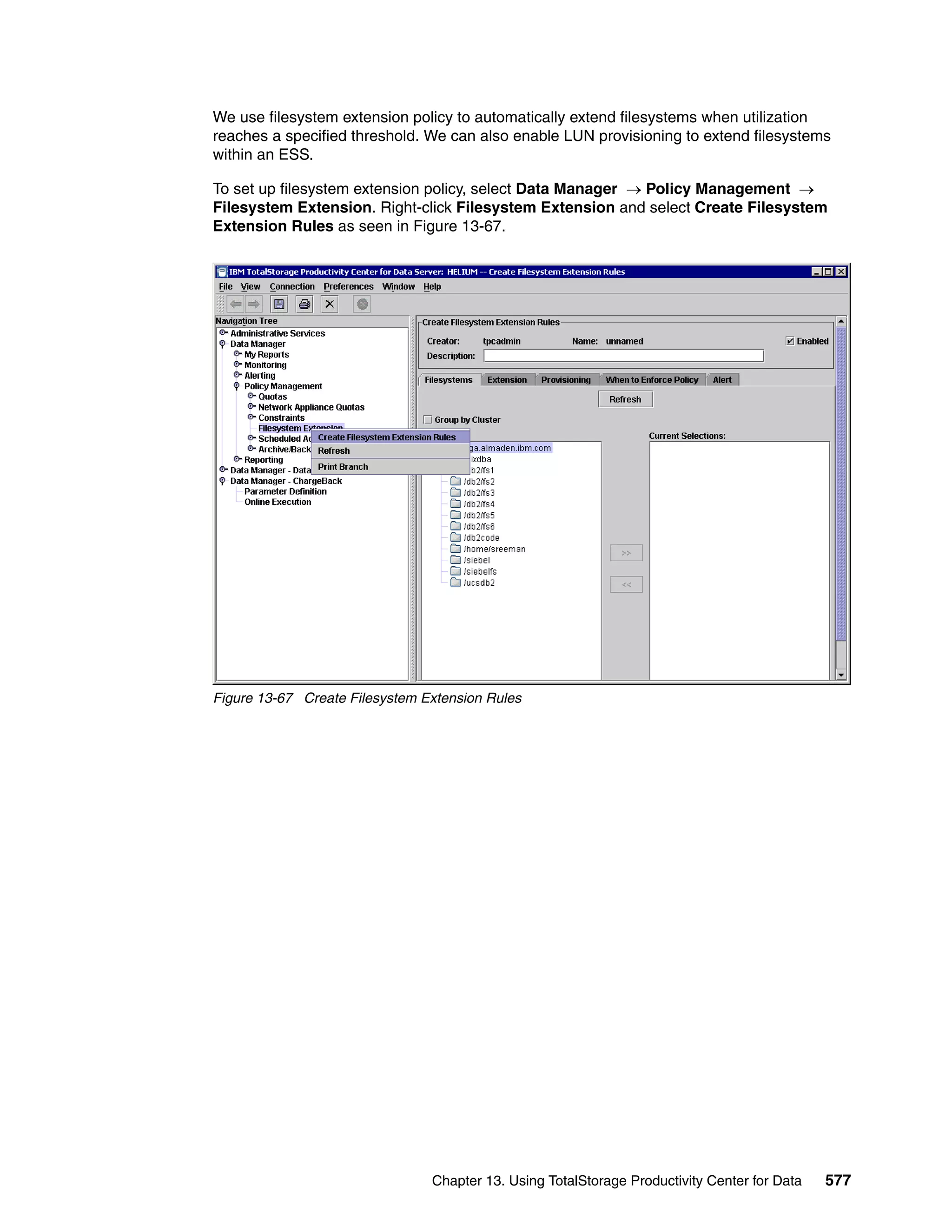We use filesystem extension policy to automatically extend filesystems when utilization
reaches a specified threshold. We can also enable LUN provisioning to extend filesystems
within an ESS.

To set up filesystem extension policy, select Data Manager → Policy Management →
Filesystem Extension. Right-click Filesystem Extension and select Create Filesystem
Extension Rules as seen in Figure 13-67.




Figure 13-67 Create Filesystem Extension Rules




                                Chapter 13. Using TotalStorage Productivity Center for Data   577
 