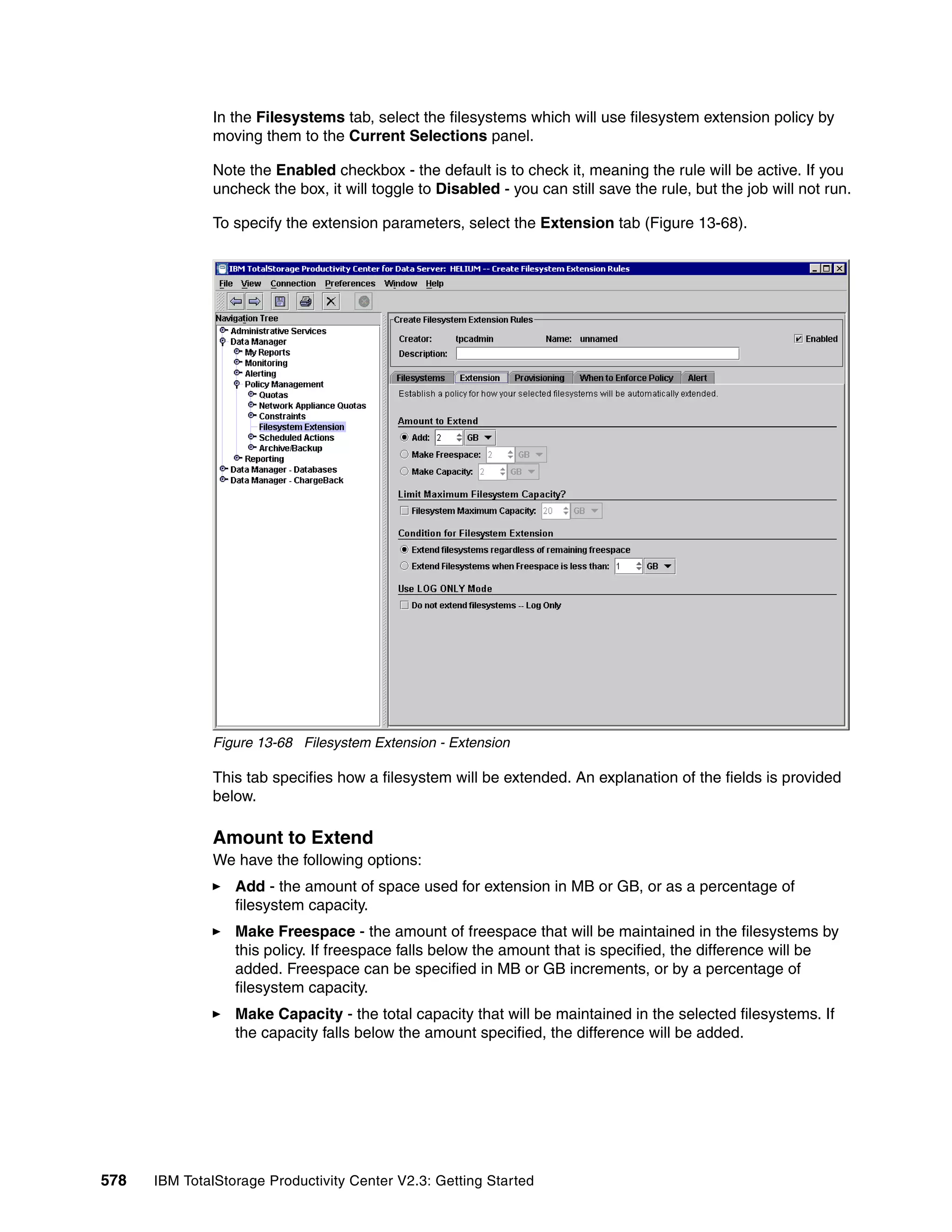 In the Filesystems tab, select the filesystems which will use filesystem extension policy by
              moving them to the Current Selections panel.

              Note the Enabled checkbox - the default is to check it, meaning the rule will be active. If you
              uncheck the box, it will toggle to Disabled - you can still save the rule, but the job will not run.

              To specify the extension parameters, select the Extension tab (Figure 13-68).




              Figure 13-68 Filesystem Extension - Extension

              This tab specifies how a filesystem will be extended. An explanation of the fields is provided
              below.

              Amount to Extend
              We have the following options:
                  Add - the amount of space used for extension in MB or GB, or as a percentage of
                  filesystem capacity.
                  Make Freespace - the amount of freespace that will be maintained in the filesystems by
                  this policy. If freespace falls below the amount that is specified, the difference will be
                  added. Freespace can be specified in MB or GB increments, or by a percentage of
                  filesystem capacity.
                  Make Capacity - the total capacity that will be maintained in the selected filesystems. If
                  the capacity falls below the amount specified, the difference will be added.




578   IBM TotalStorage Productivity Center V2.3: Getting Started
 