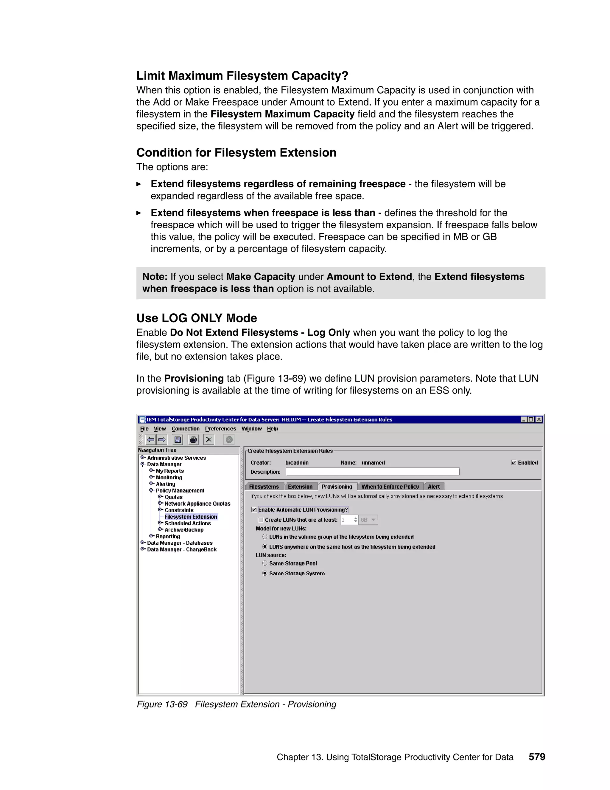 Limit Maximum Filesystem Capacity?
When this option is enabled, the Filesystem Maximum Capacity is used in conjunction with
the Add or Make Freespace under Amount to Extend. If you enter a maximum capacity for a
filesystem in the Filesystem Maximum Capacity field and the filesystem reaches the
specified size, the filesystem will be removed from the policy and an Alert will be triggered.

Condition for Filesystem Extension
The options are:
   Extend filesystems regardless of remaining freespace - the filesystem will be
   expanded regardless of the available free space.
   Extend filesystems when freespace is less than - defines the threshold for the
   freespace which will be used to trigger the filesystem expansion. If freespace falls below
   this value, the policy will be executed. Freespace can be specified in MB or GB
   increments, or by a percentage of filesystem capacity.

 Note: If you select Make Capacity under Amount to Extend, the Extend filesystems
 when freespace is less than option is not available.


Use LOG ONLY Mode
Enable Do Not Extend Filesystems - Log Only when you want the policy to log the
filesystem extension. The extension actions that would have taken place are written to the log
file, but no extension takes place.

In the Provisioning tab (Figure 13-69) we define LUN provision parameters. Note that LUN
provisioning is available at the time of writing for filesystems on an ESS only.




Figure 13-69 Filesystem Extension - Provisioning




                                 Chapter 13. Using TotalStorage Productivity Center for Data   579
 