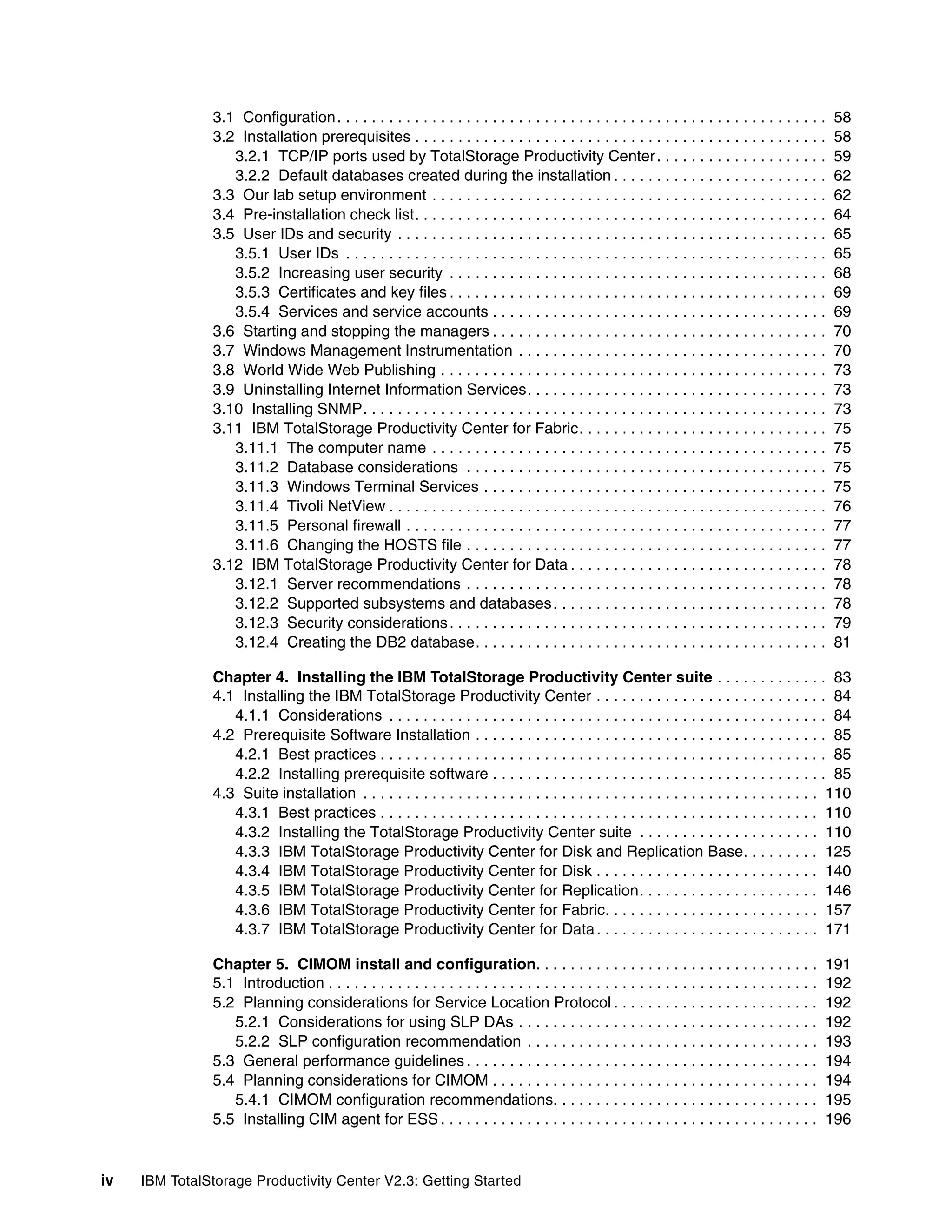 3.1 Configuration . . . . . . . . . . . . . . . . . . . . . . . . . . . . . . . . . . . . . . . . . . . . . . . . . . . . . . . . .   58
               3.2 Installation prerequisites . . . . . . . . . . . . . . . . . . . . . . . . . . . . . . . . . . . . . . . . . . . . . . . .        58
                  3.2.1 TCP/IP ports used by TotalStorage Productivity Center . . . . . . . . . . . . . . . . . . . .                                59
                  3.2.2 Default databases created during the installation . . . . . . . . . . . . . . . . . . . . . . . . .                          62
               3.3 Our lab setup environment . . . . . . . . . . . . . . . . . . . . . . . . . . . . . . . . . . . . . . . . . . . . . .             62
               3.4 Pre-installation check list. . . . . . . . . . . . . . . . . . . . . . . . . . . . . . . . . . . . . . . . . . . . . . . .        64
               3.5 User IDs and security . . . . . . . . . . . . . . . . . . . . . . . . . . . . . . . . . . . . . . . . . . . . . . . . . .         65
                  3.5.1 User IDs . . . . . . . . . . . . . . . . . . . . . . . . . . . . . . . . . . . . . . . . . . . . . . . . . . . . . . . .     65
                  3.5.2 Increasing user security . . . . . . . . . . . . . . . . . . . . . . . . . . . . . . . . . . . . . . . . . . . .             68
                  3.5.3 Certificates and key files . . . . . . . . . . . . . . . . . . . . . . . . . . . . . . . . . . . . . . . . . . . .           69
                  3.5.4 Services and service accounts . . . . . . . . . . . . . . . . . . . . . . . . . . . . . . . . . . . . . . .                  69
               3.6 Starting and stopping the managers . . . . . . . . . . . . . . . . . . . . . . . . . . . . . . . . . . . . . . .                  70
               3.7 Windows Management Instrumentation . . . . . . . . . . . . . . . . . . . . . . . . . . . . . . . . . . . .                        70
               3.8 World Wide Web Publishing . . . . . . . . . . . . . . . . . . . . . . . . . . . . . . . . . . . . . . . . . . . . .               73
               3.9 Uninstalling Internet Information Services. . . . . . . . . . . . . . . . . . . . . . . . . . . . . . . . . . .                   73
               3.10 Installing SNMP. . . . . . . . . . . . . . . . . . . . . . . . . . . . . . . . . . . . . . . . . . . . . . . . . . . . . .       73
               3.11 IBM TotalStorage Productivity Center for Fabric. . . . . . . . . . . . . . . . . . . . . . . . . . . . .                         75
                  3.11.1 The computer name . . . . . . . . . . . . . . . . . . . . . . . . . . . . . . . . . . . . . . . . . . . . . .               75
                  3.11.2 Database considerations . . . . . . . . . . . . . . . . . . . . . . . . . . . . . . . . . . . . . . . . . .                 75
                  3.11.3 Windows Terminal Services . . . . . . . . . . . . . . . . . . . . . . . . . . . . . . . . . . . . . . . .                   75
                  3.11.4 Tivoli NetView . . . . . . . . . . . . . . . . . . . . . . . . . . . . . . . . . . . . . . . . . . . . . . . . . . .        76
                  3.11.5 Personal firewall . . . . . . . . . . . . . . . . . . . . . . . . . . . . . . . . . . . . . . . . . . . . . . . . .         77
                  3.11.6 Changing the HOSTS file . . . . . . . . . . . . . . . . . . . . . . . . . . . . . . . . . . . . . . . . . .                 77
               3.12 IBM TotalStorage Productivity Center for Data . . . . . . . . . . . . . . . . . . . . . . . . . . . . . .                        78
                  3.12.1 Server recommendations . . . . . . . . . . . . . . . . . . . . . . . . . . . . . . . . . . . . . . . . . .                  78
                  3.12.2 Supported subsystems and databases . . . . . . . . . . . . . . . . . . . . . . . . . . . . . . . .                          78
                  3.12.3 Security considerations . . . . . . . . . . . . . . . . . . . . . . . . . . . . . . . . . . . . . . . . . . . .             79
                  3.12.4 Creating the DB2 database. . . . . . . . . . . . . . . . . . . . . . . . . . . . . . . . . . . . . . . . .                  81

               Chapter 4. Installing the IBM TotalStorage Productivity Center suite . . . . . . . . . . . . . 83
               4.1 Installing the IBM TotalStorage Productivity Center . . . . . . . . . . . . . . . . . . . . . . . . . . . 84
                  4.1.1 Considerations . . . . . . . . . . . . . . . . . . . . . . . . . . . . . . . . . . . . . . . . . . . . . . . . . . . 84
               4.2 Prerequisite Software Installation . . . . . . . . . . . . . . . . . . . . . . . . . . . . . . . . . . . . . . . . . 85
                  4.2.1 Best practices . . . . . . . . . . . . . . . . . . . . . . . . . . . . . . . . . . . . . . . . . . . . . . . . . . . . 85
                  4.2.2 Installing prerequisite software . . . . . . . . . . . . . . . . . . . . . . . . . . . . . . . . . . . . . . . 85
               4.3 Suite installation . . . . . . . . . . . . . . . . . . . . . . . . . . . . . . . . . . . . . . . . . . . . . . . . . . . . . 110
                  4.3.1 Best practices . . . . . . . . . . . . . . . . . . . . . . . . . . . . . . . . . . . . . . . . . . . . . . . . . . . 110
                  4.3.2 Installing the TotalStorage Productivity Center suite . . . . . . . . . . . . . . . . . . . . . 110
                  4.3.3 IBM TotalStorage Productivity Center for Disk and Replication Base. . . . . . . . . 125
                  4.3.4 IBM TotalStorage Productivity Center for Disk . . . . . . . . . . . . . . . . . . . . . . . . . . 140
                  4.3.5 IBM TotalStorage Productivity Center for Replication. . . . . . . . . . . . . . . . . . . . . 146
                  4.3.6 IBM TotalStorage Productivity Center for Fabric. . . . . . . . . . . . . . . . . . . . . . . . . 157
                  4.3.7 IBM TotalStorage Productivity Center for Data . . . . . . . . . . . . . . . . . . . . . . . . . . 171

               Chapter 5. CIMOM install and configuration. . . . . . . . . . . . . . . . . . . . . . . . . . . . . . . . .                          191
               5.1 Introduction . . . . . . . . . . . . . . . . . . . . . . . . . . . . . . . . . . . . . . . . . . . . . . . . . . . . . . . . .   192
               5.2 Planning considerations for Service Location Protocol . . . . . . . . . . . . . . . . . . . . . . . .                            192
                  5.2.1 Considerations for using SLP DAs . . . . . . . . . . . . . . . . . . . . . . . . . . . . . . . . . . .                      192
                  5.2.2 SLP configuration recommendation . . . . . . . . . . . . . . . . . . . . . . . . . . . . . . . . . .                        193
               5.3 General performance guidelines . . . . . . . . . . . . . . . . . . . . . . . . . . . . . . . . . . . . . . . . .                 194
               5.4 Planning considerations for CIMOM . . . . . . . . . . . . . . . . . . . . . . . . . . . . . . . . . . . . . .                    194
                  5.4.1 CIMOM configuration recommendations. . . . . . . . . . . . . . . . . . . . . . . . . . . . . . .                            195
               5.5 Installing CIM agent for ESS . . . . . . . . . . . . . . . . . . . . . . . . . . . . . . . . . . . . . . . . . . . .             196


iv   IBM TotalStorage Productivity Center V2.3: Getting Started
 