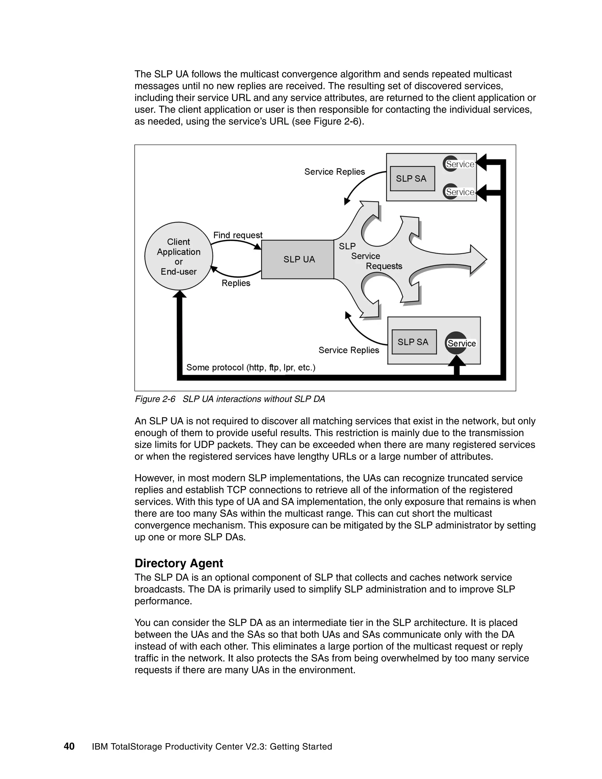 The SLP UA follows the multicast convergence algorithm and sends repeated multicast
               messages until no new replies are received. The resulting set of discovered services,
               including their service URL and any service attributes, are returned to the client application or
               user. The client application or user is then responsible for contacting the individual services,
               as needed, using the service’s URL (see Figure 2-6).




               Figure 2-6 SLP UA interactions without SLP DA

               An SLP UA is not required to discover all matching services that exist in the network, but only
               enough of them to provide useful results. This restriction is mainly due to the transmission
               size limits for UDP packets. They can be exceeded when there are many registered services
               or when the registered services have lengthy URLs or a large number of attributes.

               However, in most modern SLP implementations, the UAs can recognize truncated service
               replies and establish TCP connections to retrieve all of the information of the registered
               services. With this type of UA and SA implementation, the only exposure that remains is when
               there are too many SAs within the multicast range. This can cut short the multicast
               convergence mechanism. This exposure can be mitigated by the SLP administrator by setting
               up one or more SLP DAs.

               Directory Agent
               The SLP DA is an optional component of SLP that collects and caches network service
               broadcasts. The DA is primarily used to simplify SLP administration and to improve SLP
               performance.

               You can consider the SLP DA as an intermediate tier in the SLP architecture. It is placed
               between the UAs and the SAs so that both UAs and SAs communicate only with the DA
               instead of with each other. This eliminates a large portion of the multicast request or reply
               traffic in the network. It also protects the SAs from being overwhelmed by too many service
               requests if there are many UAs in the environment.




40   IBM TotalStorage Productivity Center V2.3: Getting Started
 