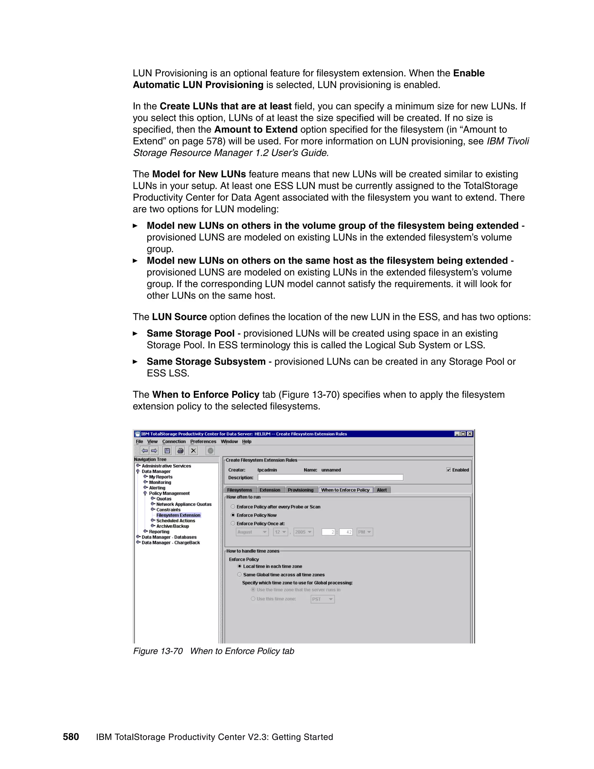 LUN Provisioning is an optional feature for filesystem extension. When the Enable
              Automatic LUN Provisioning is selected, LUN provisioning is enabled.

              In the Create LUNs that are at least field, you can specify a minimum size for new LUNs. If
              you select this option, LUNs of at least the size specified will be created. If no size is
              specified, then the Amount to Extend option specified for the filesystem (in “Amount to
              Extend” on page 578) will be used. For more information on LUN provisioning, see IBM Tivoli
              Storage Resource Manager 1.2 User’s Guide.

              The Model for New LUNs feature means that new LUNs will be created similar to existing
              LUNs in your setup. At least one ESS LUN must be currently assigned to the TotalStorage
              Productivity Center for Data Agent associated with the filesystem you want to extend. There
              are two options for LUN modeling:
                  Model new LUNs on others in the volume group of the filesystem being extended -
                  provisioned LUNS are modeled on existing LUNs in the extended filesystem’s volume
                  group.
                  Model new LUNs on others on the same host as the filesystem being extended -
                  provisioned LUNS are modeled on existing LUNs in the extended filesystem’s volume
                  group. If the corresponding LUN model cannot satisfy the requirements. it will look for
                  other LUNs on the same host.

              The LUN Source option defines the location of the new LUN in the ESS, and has two options:
                  Same Storage Pool - provisioned LUNs will be created using space in an existing
                  Storage Pool. In ESS terminology this is called the Logical Sub System or LSS.
                  Same Storage Subsystem - provisioned LUNs can be created in any Storage Pool or
                  ESS LSS.

              The When to Enforce Policy tab (Figure 13-70) specifies when to apply the filesystem
              extension policy to the selected filesystems.




              Figure 13-70 When to Enforce Policy tab




580   IBM TotalStorage Productivity Center V2.3: Getting Started
 