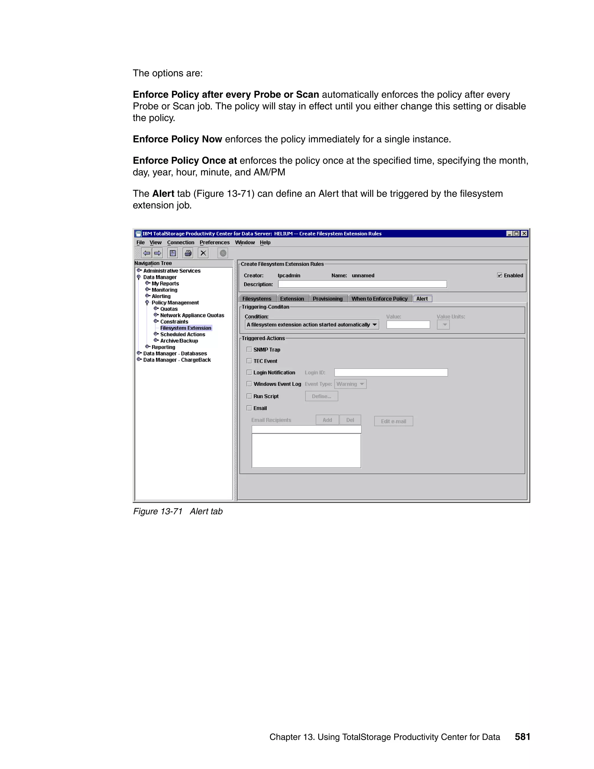 The options are:

Enforce Policy after every Probe or Scan automatically enforces the policy after every
Probe or Scan job. The policy will stay in effect until you either change this setting or disable
the policy.

Enforce Policy Now enforces the policy immediately for a single instance.

Enforce Policy Once at enforces the policy once at the specified time, specifying the month,
day, year, hour, minute, and AM/PM

The Alert tab (Figure 13-71) can define an Alert that will be triggered by the filesystem
extension job.




Figure 13-71 Alert tab




                                 Chapter 13. Using TotalStorage Productivity Center for Data   581
 