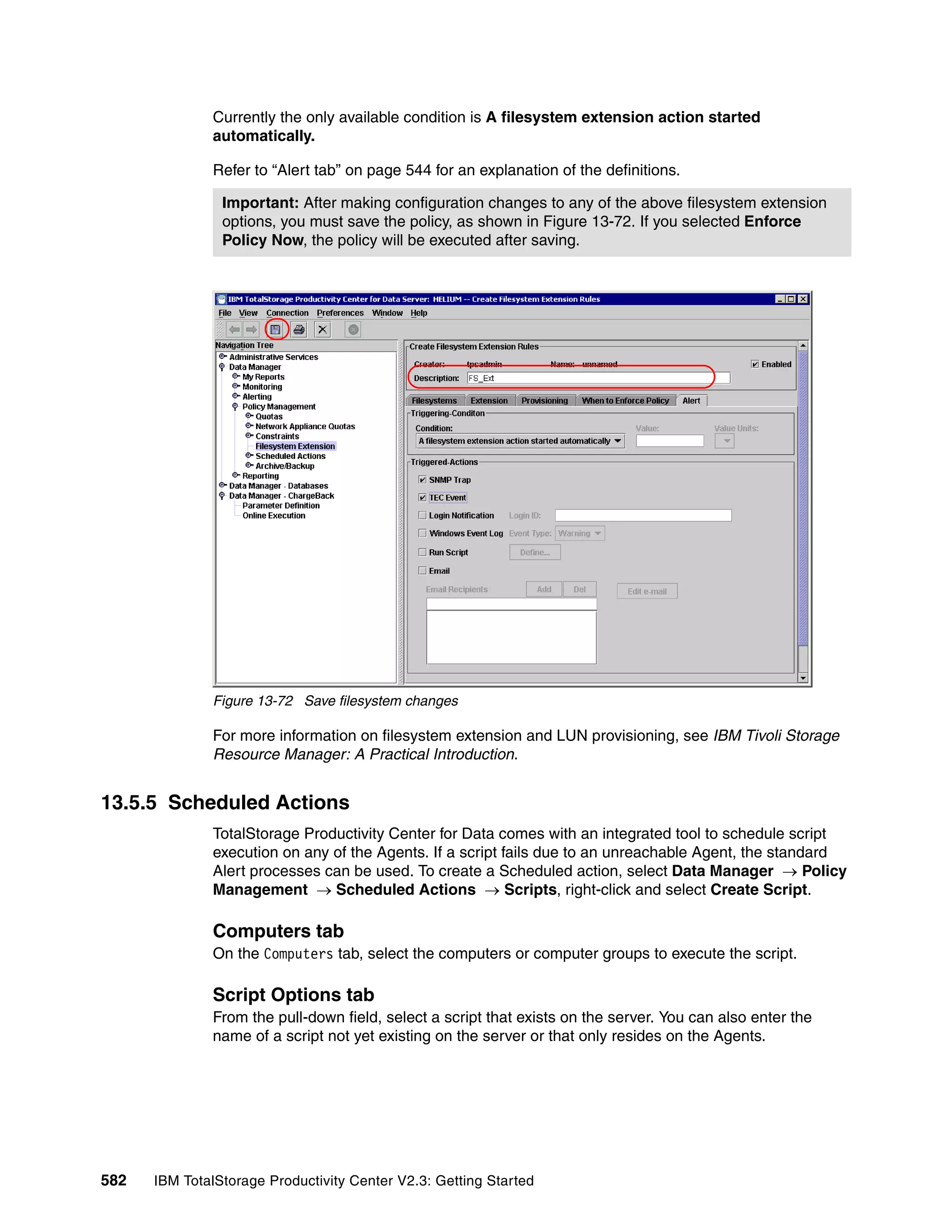 Currently the only available condition is A filesystem extension action started
              automatically.

              Refer to “Alert tab” on page 544 for an explanation of the definitions.

                Important: After making configuration changes to any of the above filesystem extension
                options, you must save the policy, as shown in Figure 13-72. If you selected Enforce
                Policy Now, the policy will be executed after saving.




              Figure 13-72 Save filesystem changes

              For more information on filesystem extension and LUN provisioning, see IBM Tivoli Storage
              Resource Manager: A Practical Introduction.


13.5.5 Scheduled Actions
              TotalStorage Productivity Center for Data comes with an integrated tool to schedule script
              execution on any of the Agents. If a script fails due to an unreachable Agent, the standard
              Alert processes can be used. To create a Scheduled action, select Data Manager → Policy
              Management → Scheduled Actions → Scripts, right-click and select Create Script.

              Computers tab
              On the Computers tab, select the computers or computer groups to execute the script.

              Script Options tab
              From the pull-down field, select a script that exists on the server. You can also enter the
              name of a script not yet existing on the server or that only resides on the Agents.




582   IBM TotalStorage Productivity Center V2.3: Getting Started
 