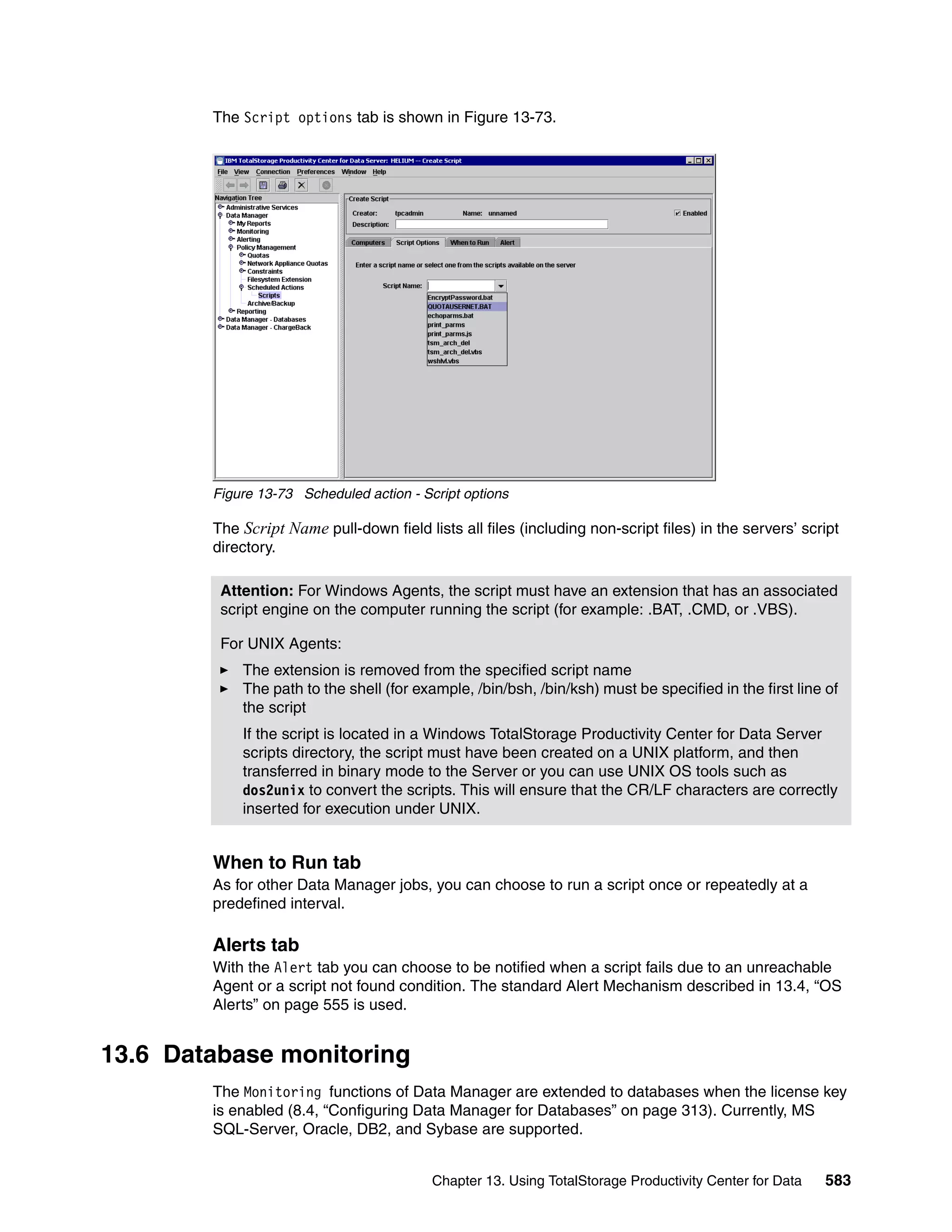 The Script options tab is shown in Figure 13-73.




        Figure 13-73 Scheduled action - Script options

        The Script Name pull-down field lists all files (including non-script files) in the servers’ script
        directory.

         Attention: For Windows Agents, the script must have an extension that has an associated
         script engine on the computer running the script (for example: .BAT, .CMD, or .VBS).

         For UNIX Agents:
            The extension is removed from the specified script name
            The path to the shell (for example, /bin/bsh, /bin/ksh) must be specified in the first line of
            the script
            If the script is located in a Windows TotalStorage Productivity Center for Data Server
            scripts directory, the script must have been created on a UNIX platform, and then
            transferred in binary mode to the Server or you can use UNIX OS tools such as
            dos2unix to convert the scripts. This will ensure that the CR/LF characters are correctly
            inserted for execution under UNIX.


        When to Run tab
        As for other Data Manager jobs, you can choose to run a script once or repeatedly at a
        predefined interval.

        Alerts tab
        With the Alert tab you can choose to be notified when a script fails due to an unreachable
        Agent or a script not found condition. The standard Alert Mechanism described in 13.4, “OS
        Alerts” on page 555 is used.


13.6 Database monitoring
        The Monitoring functions of Data Manager are extended to databases when the license key
        is enabled (8.4, “Configuring Data Manager for Databases” on page 313). Currently, MS
        SQL-Server, Oracle, DB2, and Sybase are supported.


                                          Chapter 13. Using TotalStorage Productivity Center for Data   583
 