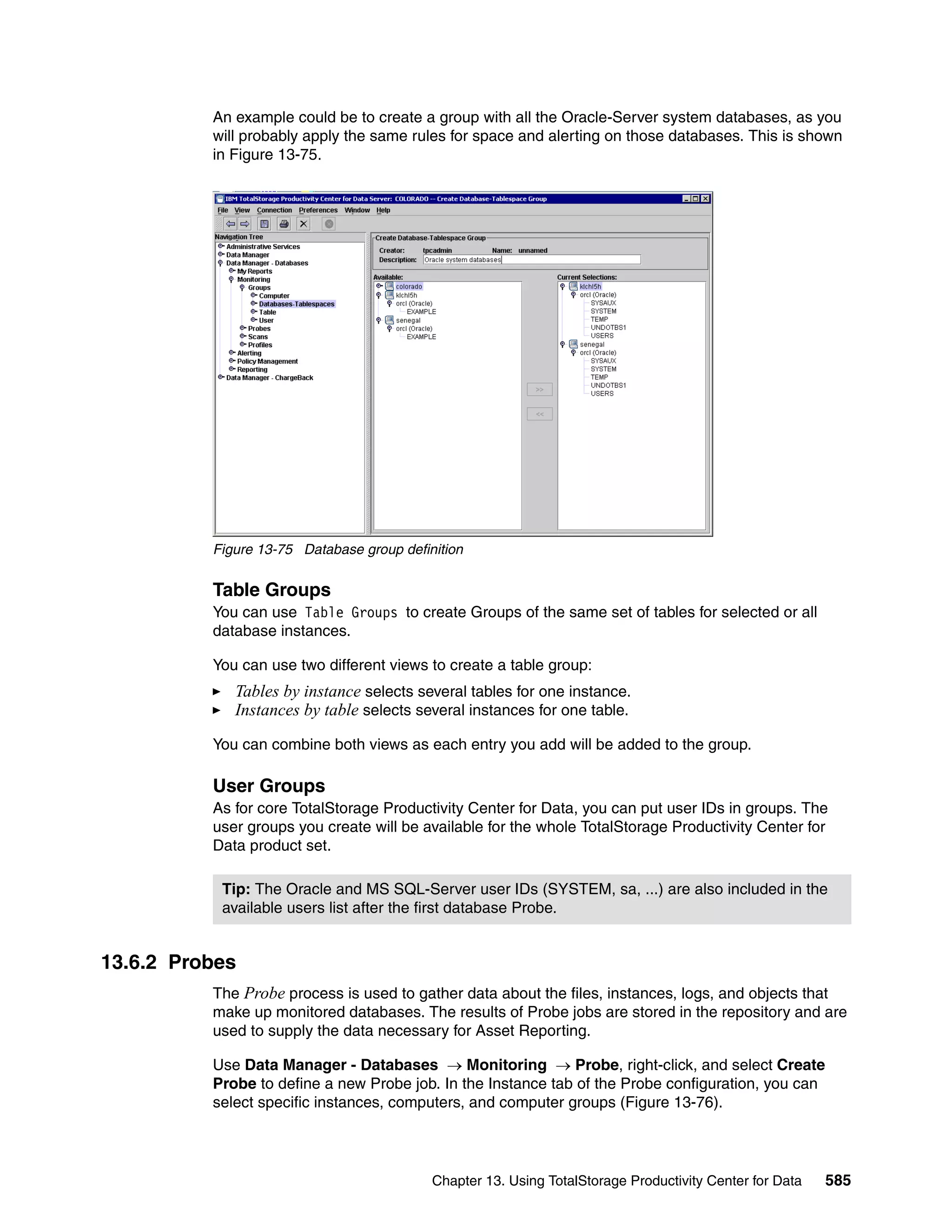 An example could be to create a group with all the Oracle-Server system databases, as you
          will probably apply the same rules for space and alerting on those databases. This is shown
          in Figure 13-75.




          Figure 13-75 Database group definition


          Table Groups
          You can use Table Groups to create Groups of the same set of tables for selected or all
          database instances.

          You can use two different views to create a table group:
             Tables by instance selects several tables for one instance.
             Instances by table selects several instances for one table.

          You can combine both views as each entry you add will be added to the group.

          User Groups
          As for core TotalStorage Productivity Center for Data, you can put user IDs in groups. The
          user groups you create will be available for the whole TotalStorage Productivity Center for
          Data product set.

           Tip: The Oracle and MS SQL-Server user IDs (SYSTEM, sa, ...) are also included in the
           available users list after the first database Probe.


13.6.2 Probes
          The Probe process is used to gather data about the files, instances, logs, and objects that
          make up monitored databases. The results of Probe jobs are stored in the repository and are
          used to supply the data necessary for Asset Reporting.

          Use Data Manager - Databases → Monitoring → Probe, right-click, and select Create
          Probe to define a new Probe job. In the Instance tab of the Probe configuration, you can
          select specific instances, computers, and computer groups (Figure 13-76).




                                           Chapter 13. Using TotalStorage Productivity Center for Data   585
 