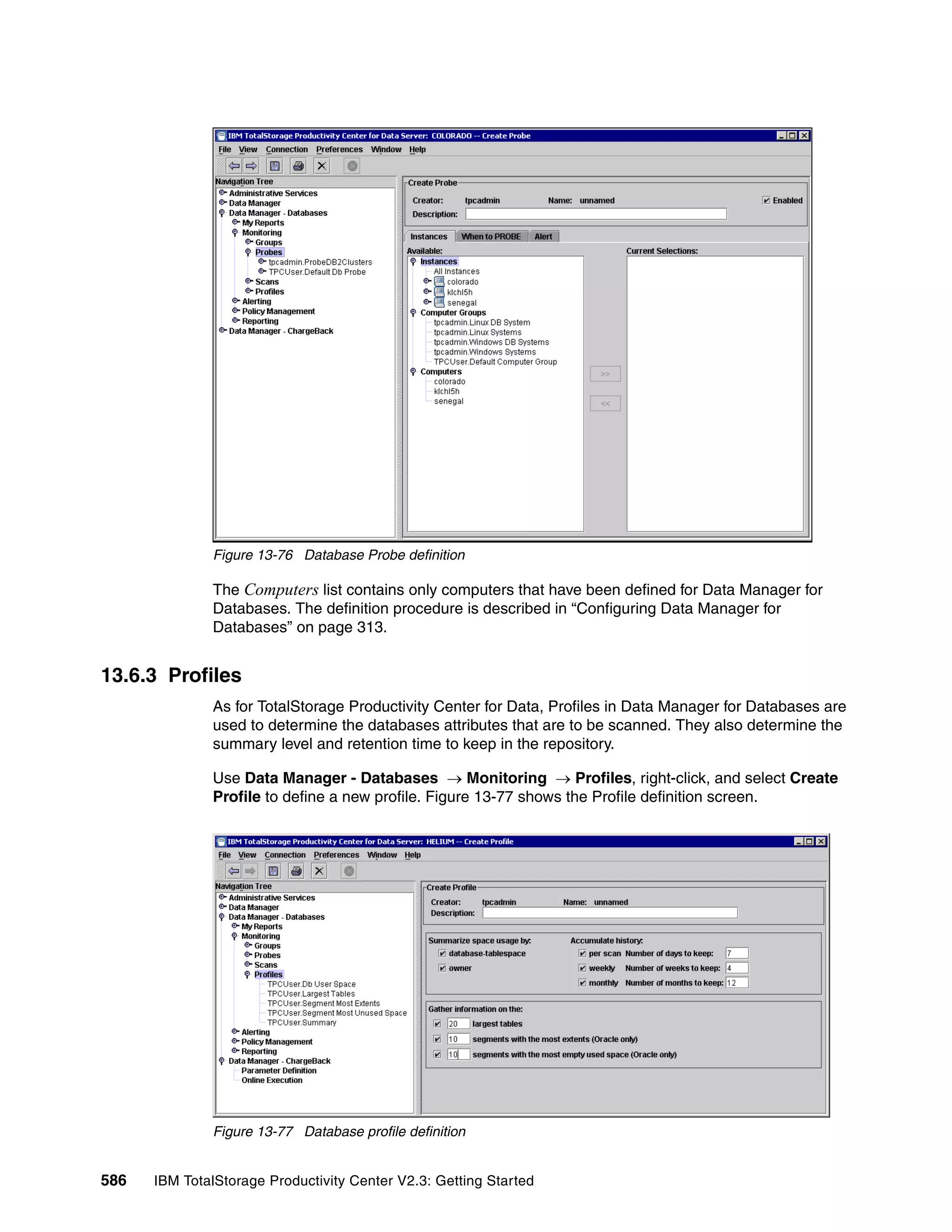 Figure 13-76 Database Probe definition

              The Computers list contains only computers that have been defined for Data Manager for
              Databases. The definition procedure is described in “Configuring Data Manager for
              Databases” on page 313.


13.6.3 Profiles
              As for TotalStorage Productivity Center for Data, Profiles in Data Manager for Databases are
              used to determine the databases attributes that are to be scanned. They also determine the
              summary level and retention time to keep in the repository.

              Use Data Manager - Databases → Monitoring → Profiles, right-click, and select Create
              Profile to define a new profile. Figure 13-77 shows the Profile definition screen.




              Figure 13-77 Database profile definition


586   IBM TotalStorage Productivity Center V2.3: Getting Started
 